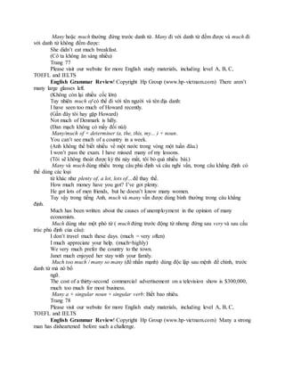 Many hoặc much thường đứng trước danh từ. Many đi với danh từ đếm được và much đi
với danh từ không đếm được:
She didn’t eat much breakfast.
(Cô ta không ăn sáng nhiều)
Trang 77
Please visit our website for more English study materials, including level A, B, C,
TOEFL and IELTS
English Grammar Review! Copyright Hp Group (www.hp-vietnam.com) There aren’t
many large glasses left.
(Không còn lại nhiều cốc lớn)
Tuy nhiên much of có thể đi với tên người và tên địa danh:
I have seen too much of Howard recently.
(Gần đây tôi hay gặp Howard)
Not much of Denmark is hilly.
(Đan mạch không có mấy đồi núi)
Many/much of + determiner (a, the, this, my... ) + noun.
You can’t see much of a country in a week.
(Anh không thể biết nhiều về một nước trong vòng một tuần đâu.)
I won’t pass the exam. I have missed many of my lessons.
(Tôi sẽ không thoát được kỳ thi này mất, tôi bỏ quá nhiều bài.)
Many và much dùng nhiều trong câu phủ định và câu nghi vấn, trong câu khẳng định có
thể dùng các loại
từ khác như plenty of, a lot, lots of... để thay thế.
How much money have you got? I’ve got plenty.
He got lots of men friends, but he doesn’t know many women.
Tuy vậy trong tiếng Anh, much và many vẫn được dùng bình thường trong câu khẳng
định.
Much has been written about the causes of unemployment in the opinion of many
economists.
Much dùng như một phó từ ( much đứng trước động từ nhưng đứng sau very và sau cấu
trúc phủ định của câu):
I don’t travel much these days. (much = very often)
I much appreciate your help. (much=highly)
We very much prefer the country to the town.
Janet much enjoyed her stay with your family.
Much too much / many so many (để nhấn mạnh) dùng độc lập sau mệnh đề chính, trước
danh từ mà nó bổ
ngữ.
The cost of a thirty-second commercial advertisement on a television show is $300,000,
much too much for most business.
Many a + singular noun + singular verb: Biết bao nhiêu.
Trang 78
Please visit our website for more English study materials, including level A, B, C,
TOEFL and IELTS
English Grammar Review! Copyright Hp Group (www.hp-vietnam.com) Many a strong
man has disheartened before such a challenge.
 