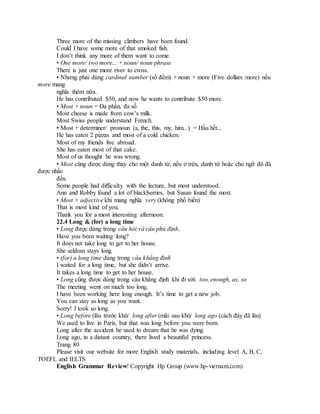 Three more of the missing climbers have been found.
Could I have some more of that smoked fish.
I don’t think any more of them want to come.
• One more/ two more... + noun/ noun phrase
There is just one more river to cross.
• Nhưng phải dùng cardinal number (số đếm) + noun + more (Five dollars more) nếu
more mang
nghĩa thêm nữa.
He has contributed $50, and now he wants to contribute $50 more.
• Most + noun = Đa phần, đa số
Most cheese is made from cow’s milk.
Most Swiss people understand French.
• Most + determiner/ pronoun (a, the, this, my, him...) = Hầu hết...
He has eaten 2 pizzas and most of a cold chicken.
Most of my friends live abroad.
She has eaten most of that cake.
Most of us thought he was wrong.
• Most cũng được dùng thay cho một danh từ, nếu ở trên, danh từ hoặc chủ ngữ đó đã
được nhắc
đến.
Some people had difficulty with the lecture, but most understood.
Ann and Robby found a lot of blackberries, but Susan found the most.
• Most + adjective khi mang nghĩa very (không phổ biến)
That is most kind of you.
Thank you for a most interesting afternoon.
22.4 Long & (for) a long time
• Long được dùng trong câu hỏi và câu phủ định.
Have you been waiting long?
It does not take long to get to her house.
She seldom stays long.
• (for) a long time dùng trong câu khẳng định
I waited for a long time, but she didn’t arrive.
It takes a long time to get to her house.
• Long cũng được dùng trong câu khẳng định khi đi với: too, enough, as, so
The meeting went on much too long.
I have been working here long enough. It’s time to get a new job.
You can stay as long as you want.
Sorry! I took so long.
• Long before (lâu trước khi)/ long after (mãi sau khi)/ long ago (cách đây đã lâu)
We used to live in Paris, but that was long before you were born.
Long after the accident he used to dream that he was dying.
Long ago, in a distant country, there lived a beautiful princess.
Trang 80
Please visit our website for more English study materials, including level A, B, C,
TOEFL and IELTS
English Grammar Review! Copyright Hp Group (www.hp-vietnam.com)
 