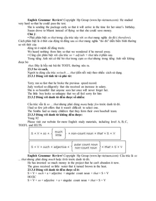 English Grammar Review! Copyright Hp Group (www.hp-vietnam.com) He studied
very hard so that he could pass the test.
She is sending the package early so that it will arrive in the time for her sister’s birthday.
Susan drove to Miami instead of flying so that she could save money.
Chú ý:
• Phải phân biệt so that trong cấu trúc này với so that mang nghĩa do đó ( therefore).
Cách phân biệt là ở thời của động từ đằng sau so that mang nghĩa “do đó” diễn biến bình thường
so với thời của
động từ ở mệnh đề đằng trước.
We heard nothing from him so that we wondered if he moved away.
• Cũng cần phân biệt với cấu trúc so + adj/adv + that nêu ở phần sau.
Trong tiếng Anh nói có thể bỏ that trong cụm so that nhưng trong tiếng Anh viết không
được bỏ
that. Đây là bẫy mà bài thi TOEFL thường nêu ra.
23.3 So và such.
Người ta dùng cấu trúc so/such .... that (đến nỗi mà) theo nhiều cách sử dụng.
23.3.1 Dùng với tính từ và phó từ:
Terry ran so fast that he broke the previous speed record.
Judy worked so diligently that she received an increase in salary.
She is so beautiful that anyone sees her once will never forget her.
The little boy looks so unhappy that we all feel sorry for him
23.3.2 Dùng với danh từ đếm được số nhiều:
Cấu trúc vẫn là so ... that nhưng phải dùng many hoặc few trước danh từ đó.
I had so few job offers that it wasn't difficult to select one.
The Smiths had so many children that they form their own baseball team.
23.3.3 Dùng với danh từ không đếm được:
Trang 82
Please visit our website for more English study materials, including level A, B, C,
TOEFL and IELTS
English Grammar Review! Copyright Hp Group (www.hp-vietnam.com) Cấu trúc là so
... that nhưng phải dùng much hoặc little trước danh từ đó.
He has invested so much money in the project that he can't abandon it now.
The grass received so little water that it turned brown in the heat.
23.3.4 Dùng với danh từ đếm được số ít:
S + V + such + a + adjective + singular count noun + that + S + V
HOẶC
S + V + so + adjective + a + singular count noun + that + S + V
 