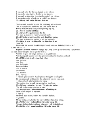 It was such a hot day that we decided to stay indoors.
It was so hot a day that we decided to stay indoors.
It was such an interesting book that he couldn’t put it down.
It was so interesting a book that he couldn’t put it down.
23.3.5 Dùng such trước tính từ + danh từ:
They are such beautiful pictures that everybody will want one.
This is such difficult homework that I will never finish it.
Lưu ý: KHÔNG được dùng so trong trường hợp này.
23.4 Một số cụm từ nối khác:
23.4.1 Even if + negative verb: cho dù.
You must go tomorrow even if you aren't ready.
23.4.2 Whether or not + positive verb: dù có hay không.
You must go tomorrow whether or not you are ready.
23.4.3 Các từ nghi vấn đứng đầu câu dùng làm từ nối
Trang 83
Please visit our website for more English study materials, including level A, B, C,
TOEFL and IELTS
English Grammar Review! Copyright Hp Group (www.hp-vietnam.com) Động từ theo
sau mệnh đề mở đầu phải chia ở ngôi thứ 3 số ít.
Whether he goes out tonight depends on his girldfriend.
Why these pupils can not solve this problems makes the teachers confused.
23.4.4 Một số các từ nối có quy luật riêng
And moreover
And thus
And furthermore
But nevertheless
And in addtion
or otherwise
And therefore
But ... anyway
+ Nếu nối giữa hai mệnh đề, đằng trước chúng phải có dấu phẩy
He was exhausted, and therefore his judgement was not very good.
+ Nhưng nếu nối giữa hai từ đơn thì không
The missing piece is small but nevertheless significant.
23.4.5 Unless + positive = if ... not: Trừ phi, nếu không.
You will be late unless you start at once.
23.4.6 But for that + unreal condition: Nếu không thì
Mệnh đề sau nó phải lùi một thời.
+ Hiện tại
My father pays my fee, but for that I couldn't be here.
+ Quá khứ
My car broke down, but for that we would have been here in time.
23.4.7 Otherwise + real condition: Kẻo, nếu không thì.
We must be back before midnight otherwise I will be locked out.
23.4.8 Otherwise + unreal condition: Kẻo, nếu không thì.
 