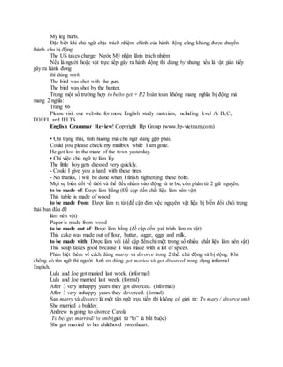 My leg hurts.
Đặc biệt khi chủ ngữ chịu trách nhiệm chính của hành động cũng không được chuyển
thành câu bị động.
The US takes charge: Nước Mỹ nhận lãnh trách nhiệm
Nếu là người hoặc vật trực tiếp gây ra hành động thì dùng by nhưng nếu là vật gián tiếp
gây ra hành động
thì dùng with.
The bird was shot with the gun.
The bird was shot by the hunter.
Trong một số trường hợp to be/to get + P2 hoàn toàn không mang nghĩa bị động mà
mang 2 nghĩa:
Trang 86
Please visit our website for more English study materials, including level A, B, C,
TOEFL and IELTS
English Grammar Review! Copyright Hp Group (www.hp-vietnam.com)
• Chỉ trạng thái, tình huống mà chủ ngữ đang gặp phải.
Could you please check my mailbox while I am gone.
He got lost in the maze of the town yesterday.
• Chỉ việc chủ ngữ tự làm lấy
The little boy gets dressed very quickly.
- Could I give you a hand with these tires.
- No thanks, I will be done when I finish tightening these bolts.
Mọi sự biến đổi về thời và thể đều nhằm vào động từ to be, còn phân từ 2 giữ nguyên.
to be made of: Được làm bằng (Đề cập đến chất liệu làm nên vật)
This table is made of wood
to be made from: Được làm ra từ (đề cập đến việc nguyên vật liệu bị biến đổi khỏi trạng
thái ban đầu để
làm nên vật)
Paper is made from wood
to be made out of: Được làm bằng (đề cập đến quá trình làm ra vật)
This cake was made out of flour, butter, sugar, eggs and milk.
to be made with: Được làm với (đề cập đến chỉ một trong số nhiều chất liệu làm nên vật)
This soup tastes good because it was made with a lot of spices.
Phân biệt thêm về cách dùng marry và divorce trong 2 thể: chủ động và bị động. Khi
không có tân ngữ thì người Anh ưa dùng get maried và get divorced trong dạng informal
English.
Lulu and Joe got maried last week. (informal)
Lulu and Joe married last week. (formal)
After 3 very unhappy years they got divorced. (informal)
After 3 very unhappy years they dovorced. (formal)
Sau marry và divorce là một tân ngữ trực tiếp thì không có giới từ: To mary / divorce smb
She married a builder.
Andrew is going to divorce Carola
To be/ get married/ to smb (giới từ “to” là bắt buộc)
She got married to her childhood sweetheart.
 