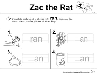 Zac the Rat TM
Complete each word to rhyme with ran, then say the
word. Hint: Use the picture clues to help.
1. 2.
ran an
3. 4.
an an
Comments welcome at www.starfall.com/feedback 1
 