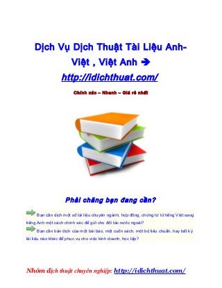 dịch thuật văn bản anh việt chất lượng cao – Dịch vụ dịch thuật việt sang anh giá rẻ nhất 2013


dịch thuật văn bản anh việt chất lượng cao – Dịch vụ dịch thuật việt sang anh giá rẻ nhất 2013



     Dịch Vụ Dịch Thuật Tài Liệu Anh-
                            Việt , Việt Anh 
                      http://idichthuat.com/
                             Chính xác – Nhanh – Giá rẻ nhất




                        Phải chăng bạn đang cần?

      Bạn cần dịch một số tài liệu chuyên ngành, hợp đồng, chứng từ từ tiếng Việt sang
tiếng Anh một cách chính xác để gửi cho đối tác nước ngoài?
      Bạn cần bản dịch của một bài báo, một cuốn sách, một bộ tiêu chuẩn, hay bất kỳ
tài liệu nào khác để phục vụ cho việc kinh doanh, học tập?




Nhóm dịch thuật chuyên nghiệp: http://idichthuat.com/
 