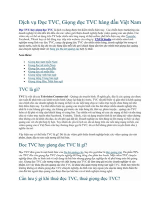 Dịch vụ Đọc TVC, Giọng đọc TVC hàng đầu Việt Nam
Đọc TVC hay giọng đọc TVC là dịch vụ đang được tìm kiếm nhiều hiện nay. Các chiến lược marketing của
doanh nghiệp từ nhỏ đến lớn đều cần các video giới thiệu doanh nghiệp hoặc video quảng cáo sản phẩm. Các
video này có thể sử dụng trên TV hoặc nhiều nền tảng mạng xã hội online phổ biến hiện nay như Youtube,
Facebook, Tiktok hay có thể đăng trực tiếp trên website của công ty. VNVO Studio với nhiều năm kinh
nghiệm trong lĩnh vực đọc TVC, cung cấp giọng đọc TVC cho nhiều nhãn hàng, doanh nghiệp lớn trong và
ngoài nước, luôn là địa chỉ tin cậy hàng đầu mỗi khi quý khách hàng cần tìm cho mình một giọng đọc quảng
cáo chuyên nghiệp nhất với bảng giá thu âm quảng cáo hợp lý nhất.
Xem thêm:
 Giọng đọc nam miền Nam
 Giọng đọc nữ miền Nam
 Giọng đọc nam miền Bắc
 Giọng đọc nữ miền Bắc
 Giọng tiếng Anh bản ngữ
 Giọng tiếng Trung bản ngữ
 Giọng tiếng Hàn, Nhật bản ngữ
TVC là gì?
TVC là viết tắt của Television Commercial – Quảng cáo truyền hình. Ở nghĩa gốc, đây là các quảng cáo được
sản xuất để phát trên các kênh truyền hình. Quay lại thập kỷ trước, TVC rất phổ biến và gần như là kênh quảng
cáo chính cho các doanh nghiệp do mạng xã hội và các nền tảng chia sẻ video trực tuyến chưa bùng nổ như
thời điểm hiện nay. Tại thời điểm hiện tại, quảng cáo truyền hình vẫn thu hút được nhiều doanh nghiệp lớn,
nhất là ở các khung giờ vàng, các khung giờ trước các trận bóng đá, thời sự, phim truyện…quảng cáo TVC
luôn có độ phủ và tiếp cận khách hàng vô cùng lớn. Tuy nhiên với sự bùng nổ của các mạng xã hội và nền tảng
chia sẻ video trực tuyến như Facebook, Youtube, Tiktok, việc sử dụng truyền hình là nơi đăng tải video dường
như không còn là kênh chủ đạo, do chi phí quá đắt đỏ. Doanh nghiệp ưu tiên đăng tải lên mạng xã hội và chạy
quảng cáo với chi phí hợp lý hơn. Tuy nhiên do yếu tố lịch sử, dù sử dụng trên các nền tảng mạng xã hội, các
video quảng cáo ở Việt Nam vẫn hay thường được gọi là TVC, dù có thể không phát trên truyền hình như ý
nghĩa của nó.
Vậy hiện nay có thể hiểu TVC là gì? Đó là các video giới thiệu doanh nghiệp hoặc các video quảng cáo sản
phẩm, được đầu tư sản xuất tương đối bài bản.
Đọc TVC hay giọng đọc TVC là gì?
Đọc TVC đơn giản là một hình thức của thu âm quảng cáo, hay tên gọi khác là đọc quảng cáo. Đa phần 99%
các TVC đều cần giọng đọc TVC chuyên nghiệp để lồng tiếng cho phần âm thanh. Một video TVC chuyên
nghiệp được đầu tư hình ảnh và nội dung rất bài bản nhưng giọng đọc nghiệp dư sẽ phá hỏng toàn bộ quảng
cáo. Giọng đọc TVC cần tương xứng với chất lượng của TVC để làm tăng giá trị cho doanh nghiệp và sản
phẩm. Do vậy khâu thu âm quảng cáo cho TVC là khâu khá quan trọng trong sản xuất TVC. Hiện nay trên thị
trường không có nhiều giọng đọc TVC chuyên nghiệp, do lĩnh vực này ngoài yêu cầu tài năng thiên bẩm thì
còn đòi hỏi người đọc quảng cáo được đào tạo bài bản và có kinh nghiệm trong nghề.
Cần lưu ý gì khi thuê đọc TVC, thuê giọng đọc TVC?
 