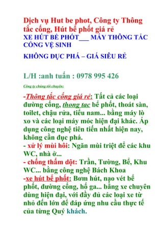 Dịch vụ Hut be phot, Công ty Thông
tắc cống, Hút bể phốt giá rẻ
XE HÚT BỂ PHỐT___ MÁY THÔNG TẮC
CỐNG VỆ SINH
KHÔNG ĐỤC PHÁ – GIÁ SIÊU RẺ
L/H :anh tuấn : 0978 995 426
Công ty chúng tôi chuyên:
-Thông tắc cống giá rẻ: Tất cả các loại
đường cống, thong tac bể phốt, thoát sàn,
toilet, chậu rửa, tiểu nam... bằng máy lò
xo và các loại máy móc hiện đại khác. Áp
dụng công nghệ tiên tiến nhất hiện nay,
không cần đục phá.
- xử lý mùi hôi: Ngăn mùi triệt để các khu
WC, nhà ở...
- chống thấm dột: Trần, Tường, Bể, Khu
WC... bằng công nghệ Bách Khoa
-xe hút bể phốt: Bơm hút, nạo vét bể
phốt, đường cống, hố ga... bằng xe chuyên
dùng hiện đại, với đầy đủ các loại xe từ
nhỏ đến lớn để đáp ứng nhu cầu thực tế
của từng Quý khách.
 