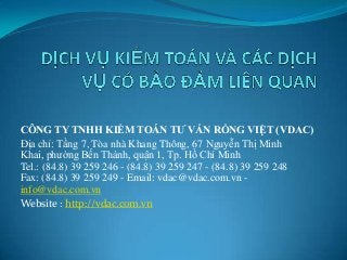 CÔNG TY TNHH KIỂM TOÁN TƯ VẤN RỒNG VIỆT (VDAC)
Địa chỉ: Tầng 7, Tòa nhà Khang Thông, 67 Nguyễn Thị Minh
Khai, phường Bến Thành, quận 1, Tp. Hồ Chí Minh
Tel.: (84.8) 39 259 246 - (84.8) 39 259 247 - (84.8) 39 259 248
Fax: (84.8) 39 259 249 - Email: vdac@vdac.com.vn -
info@vdac.com.vn
Website : http://vdac.com.vn
 