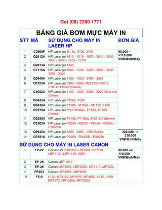 Gọi (08) 2200 1771

        BẢNG GIÁ BƠM MỰC MÁY IN
STT MÃ          SỬ DỤNG CHO MÁY IN                               ĐƠN GIÁ
                LASER HP
 1    C3906F    HP Laser jet 5L, 6L, 3100, 3150              90.000 --
 2    Q2612A HP Laser jet 1010 - 1015 - 1020 - 3015 - 3020 - >110.000
             3030 - 3050 - 3055 - 1319f                      VNĐ/Bình/Máy
 3    Q2613A HP Laser jet 1300
 4    C7115A HP Laser jet 1000 - 1200 - 1220 - 2500 - 3300 -
             3380 - 3330
 5    Q5949A HP Laser jet 1160 - 1320 - 3390 - 3392
 6    Q7553A HP Laser jet 3390 - 3392, M2727nf, P2015,
             P2014n Printer (Series)
 7    C4092A HP Laser jet 1100 - 1000 - 3200 - 3220 All in one
             (Series)
 8    CB435A HP Laser jet P1005 -1006
 9    CB436A HP Laser jet P1505 - M1522 - M1122 -1120
 10   CE278A HP LaserJet Pro P1606dn, P1566, P1560
             (Series)
 11   CE285A HP Laser jet P1102, P1102w, M1212nf (Series)
 12   CE505A HP Laser jet P2035 - P2035 - P2055 - P2055d -
             P2055dn
 13   Q5942A HP Laser jet 4250 - 4350 - 4350 Series               320.000 -->
 14   Q7551A HP Laser jet P3005 - P3005D - P3005N                  350.000
                                                                 VNĐ/Bình/Máy
SỬ DỤNG CHO MÁY IN LASER CANON
 1     EP-22    Canon LBP LBP350, LBP800, LBP810,                90.000 -->
                LBP1120, LBP1110, 3050                           110.000
                                                                 VNĐ/Bình/Máy
 2     EP-25    Canon LBP 1210
 3     EP-26    Canon LBP3200, LBP3200i, MF3110, MF3222
 4    FP303     Canon LBP2900, LBP3000
  5    FX-9    L120, MF4122, MF4150, MF4680, L140, L160,
               MF4270, MF4320d, MF4350d
 