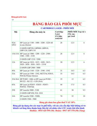 Bảng giá phôi mực



                         BẢNG BÁO GIÁ PHÔI MỰC
                                    CARTRIDGE LASER - PHÔI MỚI
   Mã                Dùng cho máy in                  Cartridge   PHÔI MỚI Trục từ /usd   Trục xạ
                                                      Laser       (Từ, xạc,               usd
                                                      (Có hộp-    gạt )/usd
                                                      seal)/usd

92A/     HP Laser jet 1100 - 1000 - 3200 - 3220 All        28        12.5         6            5.
EP22     in one (Series)
         CANON LBP350, LBP800, LBP810,
         LBP1120, LBP1110
15A/13A HP Laser jet 1000 - 1200 - 1220 - 2500 -           28        12.5         6            5.
        3300 - 3380 - 3330
         CANON LBP 1210 / 3200 .
12A      HP Laser jet 1010 - 1015 - 1020 - 3015 -          30        12.5         6            5.
         3020 - 3030 - 3050 - 3055 - 1319f
         CANON LBP 2900 / 3000
49A      HP Laser jet 1160 - 1320 - 3390 - 3392            31        14.5        6.5           5.
53A      HP Laser jet 3390 - 3392, M2727nf, P2015,         33        14.5        6.5           5.
         P2014n Printer (Series)
35A/36A HP P1005 / 1006 và HP Laser jet P1505 -            35        15          6.5            6
        M1522 - M1122 -1120 (36A)
05A      HP Laser jet P2035 - P2035 - P2055 -              44        17.5        8.5           5.
         P2055d - P2055dn
29X      HP LaserJet 5000 - 5100                           61        30          9.5            9
         CANON LBP 850, 910, 1810
16A      HP LaserJet 5200 - 5200L                          74        32          10            10
         CANON 3500 - 3900
                                   Bảng giá chƣa bao gồm thuế VAT 10%
 Bảng giá áp dụng cho các mực in phổ biến, với các yêu cầu đặc biệt không có trong bảng giá,
 khách vui lòng thỏa thuận hoặc liên hệ với nhân viên LTC trƣớc khi tiến hành triển khai dịc
                   Hotline: 0933 425 595 (Mr. Đoàn) - 0917 457 570 (Mr.Tùng)
 