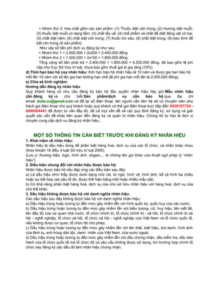 Nhóm thứ 1 Nhóm thứ 2 
Nhỏ hơn 7 sản 
phẩm 
dịch vụ 
Từ sản phẩm 
dịch vụ thứ 7 
Nhỏ hơn 7 sản phẩm 
dịch vụ 
Từ sản phẩm 
dịch vụ thứ 7 
2.000.000 vnđ 
sản phẩm/dịch 
vụ 
200.000 vnđ 
sản phẩm/dịch vụ 
1.500.000 vnđ 
sản phẩm/dịch vụ 
150.000 vnđ 
sản phẩm/dịch vụ 
Ngoài ra khi được cấp văn bằng bảo hộ quý khách hàng sẽ nộp cho Cục Sở hữu trí tuệ 360.000 đồng lệ phí cấp 
văn bằng. 
Ví dụ: nhãn hiệu “CASUMINA” cần đăng ký cho: 
+ Nhóm thứ 1: Phụ tùng xe gắng máy gồm các sản phẩm: (1) xích, (2) nhông, (3) IC đánh lửa, (4) còi, (5) thắng, (6) 
căm, (7) lốp, (8) bô (8 sản phẩm); 
+ Nhóm thứ 2: hóa chất gồm các sản phẩm: (1) Thuốc diệt côn trùng; (2) Hương diệt muỗi; (3) thuốc diệt muỗi có 
dạng tấm; (3) chất tẩy uế; (4) chế phẩm và chất để diệt động vật có hại; (5) chất diệt nấm; (6) chất diệt côn trùng; (7) 
thuốc trừ sâu; (8) chất diệt trùng; (9) keo dính để bắt côn trùng (9 sản phẩm). 
Như vậy số tiền phí dịch vụ đăng ký như sau: 
+ Nhóm thứ 1 = 2.000.000 + 2x200 = 2.400.000 đồng 
+ Nhóm thứ 2 = 1.500.000 + 2x150 = 1.800.000 đồng 
Tổng cộng số tiền phải trả = 2.400.000 + 1.800.000 = 4.200.000 đồng, đã bao gồm lệ phí nộp cho Cục Sở hữu trí 
tuệ, chưa bao gồm thuế giá trị gia tăng (10%). 
D/ Thời hạn bảo hộ của nhãn hiệu: thời hạn bảo hộ nhãn hiệu là 10 năm và được gia hạn bảo hộ mỗi lần 10 năm 
với số lần gia hạn không hạn chế (lệ phí gia hạn mỗi lần là 2.500.000 đồng). 
E/ Chia sẻ kinh nghiệm: 
Hướng dẫn đăng ký nhãn hiệu 
Quý khách hàng có nhu cầu đăng ký bảo hộ độc quyền nhãn hiệu hãy gửi Mẫu nhãn hiệu cần đăng ký và cho 
biết Sản phẩm/dịch vụ cần bảo hộ qua địa chỉ email: dulie.co@gmail.com và để lại số điện thoại, tên người cần 
liên hệ sẽ có chuyên viên phụ trách gọi điện thoại cho quý khách hoặc quý khách có thể gọi điện thoại trực tiếp 
đến 0938187724 - 0909504441 để được tư vấn đầy đủ, tất cả mọi vấn đề về các quy định đăng ký, sử dụng và giải 
quyết các vấn đề khác liên quan đến đăng ký và quản trị nhãn hiệu. Chúng tôi tự hào là đơn vị chuyên cung cấp dịch 
vụ đăng ký nhãn hiệu . 
MỘT SỐ THÔNG TIN CẦN BIẾT TRƯỚC KHI ĐĂNG KÝ NHÃN HIỆU 
1. Khái niệm về nhãn hiệu: 
Nhãn hiệu là dấu hiệu dùng để phân biệt hàng hoá, dịch vụ của các tổ chức, cá nhân khác nhau (theo khoản 16 điều 
4 luật Sở hữu trí tuệ 2005) 
(Lưu ý: thương hiệu, logo, hình ảnh, slogan,... là những tên gọi khác của thuật ngữ pháp lý “nhãn hiệu”) 
2. Điều kiện chung đối với nhãn hiệu được bảo hộ: 
Nhãn hiệu được bảo hộ nếu đáp ứng các điều kiện sau đây: 
a) Là dấu hiệu nhìn thấy được dưới dạng chữ cái, từ ngữ, hình vẽ, hình ảnh, kể cả hình ba chiều hoặc sự kết hợp 
các yếu tố đó, được thể hiện bằng một hoặc nhiều mầu sắc; 
b) Có khả năng phân biệt hàng hoá, dịch vụ của chủ sở hữu nhãn hiệu với hàng hoá, dịch vụ của chủ thể khác. 
3. Dấu hiệu không được bảo hộ với danh nghĩa nhãn hiệu: 
Các dấu hiệu sau đây không được bảo hộ với danh nghĩa nhãn hiệu: 
a) Dấu hiệu trùng hoặc tương tự đến mức gây nhầm lẫn với hình quốc kỳ, quốc huy của các nước; 
 