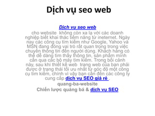 Dịchvụseo web Dịch vụ seo web cho website  không còn xa lạ với các doanh nghiệp biết khai thác tiềm năng từ ineternet. Ngày nay các công cụ tìm kiếm như Google, Yahoo và MSN đang đóng vai trò rất quan trọng trong việc chuyển thông tin đến người dùng. Khách hàng có thể dễ dàng tìm thấy thông tin, sản phẩm mình cần qua các bộ máy tìm kiếm. Trong bối cảnh này, sau khi thiết kế web  trang web của bạn phải được ở trạng thái tối ưu nhất từ góc độ một công cụ tìm kiếm, chính vì vậy bạn cần đến các công ty cung cấp dịch vụ SEO giá rẻ . quang-ba-website Chiến lược quảng bá & dịch vụ SEO 