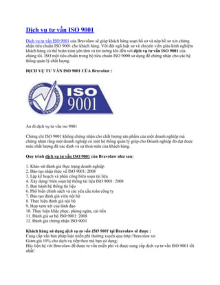 Dịch vụ tư vấn ISO 9001
Dịch vụ tư vấn ISO 9001 của Bravolaw sẽ giúp khách hàng soạn hồ sơ và nộp hồ sơ xin chứng
nhận tiêu chuẩn ISO 9001 cho khách hàng. Với đội ngũ luật sư và chuyên viên giàu kinh nghiệm
khách hàng có thể hoàn toàn yên tâm và tin tưởng khi đến với dịch vụ tư vấn ISO 9001 của
chúng tôi. ISO một tiêu chuẩn trong bộ tiêu chuẩn ISO 9000 sử dụng để chứng nhận cho các hệ
thống quản lý chất lượng.

DỊCH VỤ TƯ VẤN ISO 9001 CỦA Bravolaw :




Ẩn đi dịch vụ tư vấn iso 9001

Chứng chỉ ISO 9001 không chứng nhận cho chất lượng sản phẩm của một doanh nghiệp mà
chứng nhận rằng một doanh nghiệp có một hệ thống quản lý giúp cho Doanh nghiệp đó đạt được
mức chất lượng đã xác định và sự thoả mãn của khách hàng.

Quy trình dịch vụ tư vấn ISO 9001 của Bravolaw như sau:

1. Khảo sát đánh giá thực trạng doanh nghiệp
2. Đào tạo nhận thức về ISO 9001: 2008
3. Lập kế hoạch và phân công biên soạn tài liệu
4. Xây dựng/ biên soạn hệ thống tài liệu ISO 9001: 2008
5. Ban hành hệ thống tài liệu
6. Phổ biến chính sách và các yêu cầu toàn công ty
7. Đào tạo đánh giá viên nội bộ
8. Thực hiện đánh giá nội bộ
9. Họp xem xét của lãnh đạo
10. Thực hiện khắc phục, phòng ngừa, cải tiến
11. Đánh giá sơ bộ ISO 9001: 2008
12. Đánh giá chứng nhận ISO 9001

Khách hàng sử dụng dịch vụ tư vấn ISO 9001 tại Bravolaw sẽ được :
Cung cấp văn bản pháp luật miễn phí thường xuyên qua http://bravolaw.vn
Giảm giá 10% cho dịch vụ tiếp theo mà bạn sử dụng;
Hãy liên hệ với Bravolaw để được tư vấn miễn phí và được cung cấp dịch vụ tư vấn ISO 9001 tốt
nhất!
 