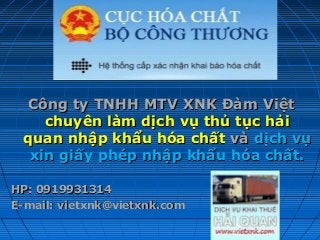 Công ty TNHH MTV XNK Đàm ViệtCông ty TNHH MTV XNK Đàm Việt
chuyên làm dịch vụ thủ tục hảichuyên làm dịch vụ thủ tục hải
quan nhập khẩu hóa chấtquan nhập khẩu hóa chất vàvà dịch vụdịch vụ
xin giấy phép nhập khẩu hóa chất.xin giấy phép nhập khẩu hóa chất.
HP: 0919931314HP: 0919931314
E-mail: vietxnk@vietxnk.comE-mail: vietxnk@vietxnk.com
 