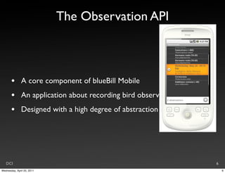 The Observation API



       •       A core component of blueBill Mobile
       •       An application about recording bird observations
       •       Designed with a high degree of abstraction




   DCI                                                            6
Wednesday, April 20, 2011                                             6
 