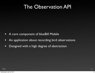 The Observation API



       •       A core component of blueBill Mobile
       •       An application about recording bird observations
       •       Designed with a high degree of abstraction




   DCI                                                            6
Wednesday, April 20, 2011                                             6
 