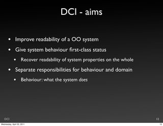 DCI - aims

       •       Improve readability of a OO system
       •       Give system behaviour ﬁrst-class status
             •       Recover readability of system properties on the whole

       •       Separate responsibilities for behaviour and domain
             •       Behaviour: what the system does




   DCI                                                                       12
Wednesday, April 20, 2011                                                         12
 