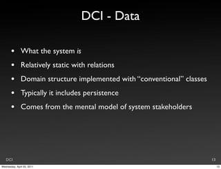 DCI - Data

       •       What the system is
       •       Relatively static with relations
       •       Domain structure implemented with “conventional” classes
       •       Typically it includes persistence
       •       Comes from the mental model of system stakeholders




   DCI                                                                    13
Wednesday, April 20, 2011                                                      13
 