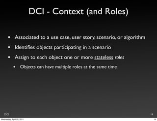 DCI - Context (and Roles)

       •       Associated to a use case, user story, scenario, or algorithm
       •       Identiﬁes objects participating in a scenario
       •       Assign to each object one or more stateless roles
             •       Objects can have multiple roles at the same time




   DCI                                                                        14
Wednesday, April 20, 2011                                                          14
 