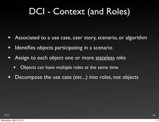 DCI - Context (and Roles)

       •       Associated to a use case, user story, scenario, or algorithm
       •       Identiﬁes objects participating in a scenario
       •       Assign to each object one or more stateless roles
             •       Objects can have multiple roles at the same time

       •       Decompose the use case (etc...) into roles, not objects




   DCI                                                                        14
Wednesday, April 20, 2011                                                          14
 