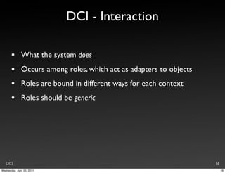 DCI - Interaction

       •       What the system does
       •       Occurs among roles, which act as adapters to objects
       •       Roles are bound in different ways for each context
       •       Roles should be generic




   DCI                                                                16
Wednesday, April 20, 2011                                                  16
 