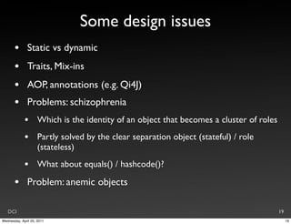 Some design issues
       •       Static vs dynamic
       •       Traits, Mix-ins
       •       AOP, annotations (e.g. Qi4J)
       •       Problems: schizophrenia
             •       Which is the identity of an object that becomes a cluster of roles
             •       Partly solved by the clear separation object (stateful) / role
                     (stateless)
             •       What about equals() / hashcode()?

       •       Problem: anemic objects

   DCI                                                                                    19
Wednesday, April 20, 2011                                                                      19
 