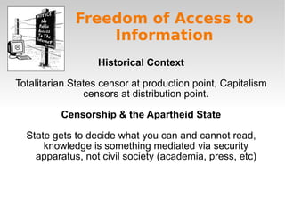 Freedom of Access to Information Historical Context Totalitarian States censor at production point, Capitalism censors at distribution point. Censorship & the Apartheid State State gets to decide what you can and cannot read, knowledge is something mediated via security apparatus, not civil society (academia, press, etc) 