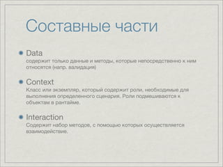 Составные части
Data
содержит только данные и методы, которые непосредственно к ним
относятся (напр. валидация)


Context
Класс или экземпляр, который содержит роли, необходимые для
выполнения определенного сценария. Роли подмешиваются к
объектам в рантайме.


Interaction
Содержит набор методов, с помощью которых осуществляется
взаимодействие.
 