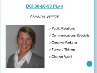 DCI 30-60-90 PLAN
AMANDA VRIEZE


Public Relations



Communications Specialist



Creative Marketer



Forward Thinker



Change Agent

 