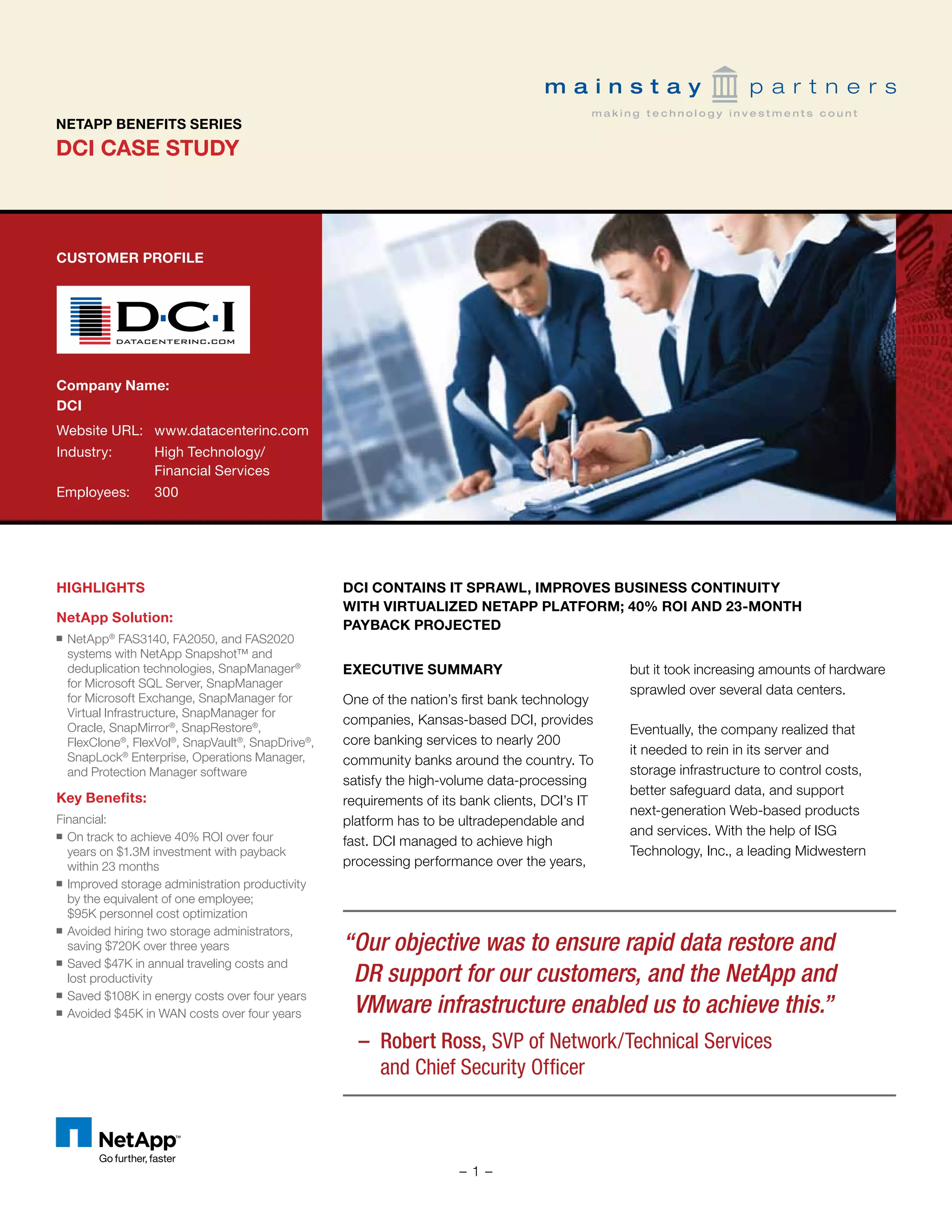 DCI CASE STUDY
NETAPP BENEFITS SERIES
CUSTOMER PROFILE
Company Name:	
DCI
Website URL:	 www.datacenterinc.com
Industry:	 High Technology/		
	 Financial Services
Employees:	 300
HIGHLIGHTS
NetApp Solution:
■■ NetApp®
FAS3140, FA2050, and FAS2020
systems with NetApp Snapshot™ and
deduplication technologies, SnapManager®
for Microsoft SQL Server, SnapManager
for Microsoft Exchange, SnapManager for
Virtual Infrastructure, SnapManager for
Oracle, SnapMirror®
, SnapRestore®
,
FlexClone®
, FlexVol®
, SnapVault®
, SnapDrive®
,
SnapLock®
Enterprise, Operations Manager,
and Protection Manager software
Key Benefits:
Financial:
■■ On track to achieve 40% ROI over four
years on $1.3M investment with payback
within 23 months
■■ Improved storage administration productivity
by the equivalent of one employee;
$95K personnel cost optimization
■■ Avoided hiring two storage administrators,
saving $720K over three years
■■ Saved $47K in annual traveling costs and
lost productivity
■■ Saved $108K in energy costs over four years
■■ Avoided $45K in WAN costs over four years
DCI Contains IT Sprawl, Improves Business Continuity
with Virtualized NetApp Platform; 40% ROI and 23-Month
Payback Projected
EXECUTIVE SUMMARY
One of the nation’s first bank technology
companies, Kansas-based DCI, provides
core banking services to nearly 200
community banks around the country. To
satisfy the high-volume data-processing
requirements of its bank clients, DCI’s IT
platform has to be ultradependable and
fast. DCI managed to achieve high
processing performance over the years,
but it took increasing amounts of hardware
sprawled over several data centers.
Eventually, the company realized that
it needed to rein in its server and
storage infrastructure to control costs,
better safeguard data, and support
next-generation Web-based products
and services. With the help of ISG
Technology, Inc., a leading Midwestern
“	Our objective was to ensure rapid data restore and
DR support for our customers, and the NetApp and
VMware infrastructure enabled us to achieve this.”
– 	Robert Ross, SVP of Network/Technical Services
and Chief Security Officer
- 1 -
 