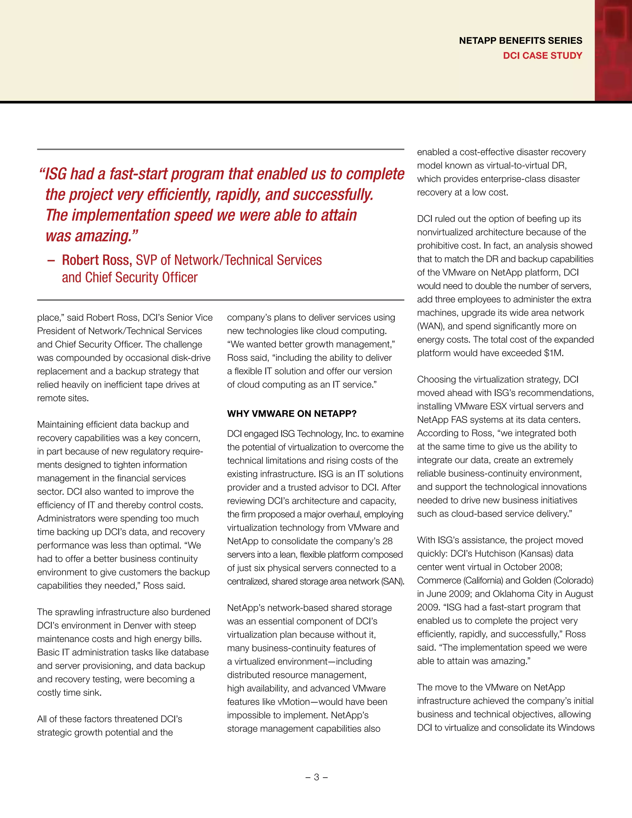 DCI CASE STUDY
NETAPP BENEFITS SERIES
place,” said Robert Ross, DCI’s Senior Vice
President of Network/Technical Services
and Chief Security Officer. The challenge
was compounded by occasional disk-drive
replacement and a backup strategy that
relied heavily on inefficient tape drives at
remote sites.
Maintaining efficient data backup and
recovery capabilities was a key concern,
in part because of new regulatory require-
ments designed to tighten information
management in the financial services
sector. DCI also wanted to improve the
efficiency of IT and thereby control costs.
Administrators were spending too much
time backing up DCI’s data, and recovery
performance was less than optimal. “We
had to offer a better business continuity
environment to give customers the backup
capabilities they needed,” Ross said.
The sprawling infrastructure also burdened
DCI’s environment in Denver with steep
maintenance costs and high energy bills.
Basic IT administration tasks like database
and server provisioning, and data backup
and recovery testing, were becoming a
costly time sink.
All of these factors threatened DCI’s
strategic growth potential and the
company’s plans to deliver services using
new technologies like cloud computing.
“We wanted better growth management,”
Ross said, “including the ability to deliver
a flexible IT solution and offer our version
of cloud computing as an IT service.”
WHY VMWARE ON NETAPP?
DCI engaged ISG Technology, Inc. to examine
the potential of virtualization to overcome the
technical limitations and rising costs of the
existing infrastructure. ISG is an IT solutions
provider and a trusted advisor to DCI. After
reviewing DCI’s architecture and capacity,
the firm proposed a major overhaul, employing
virtualization technology from VMware and
NetApp to consolidate the company’s 28
servers into a lean, flexible platform composed
of just six physical servers connected to a
centralized, shared storage area network (SAN).
NetApp’s network-based shared storage
was an essential component of DCI’s
virtualization plan because without it,
many business-continuity features of
a virtualized environment—including
distributed resource management,
high availability, and advanced VMware
features like vMotion—would have been
impossible to implement. NetApp’s
storage management capabilities also
enabled a cost-effective disaster recovery
model known as virtual-to-virtual DR,
which provides enterprise-class disaster
recovery at a low cost.
DCI ruled out the option of beefing up its
nonvirtualized architecture because of the
prohibitive cost. In fact, an analysis showed
that to match the DR and backup capabilities
of the VMware on NetApp platform, DCI
would need to double the number of servers,
add three employees to administer the extra
machines, upgrade its wide area network
(WAN), and spend significantly more on
energy costs. The total cost of the expanded
platform would have exceeded $1M.
Choosing the virtualization strategy, DCI
moved ahead with ISG’s recommendations,
installing VMware ESX virtual servers and
NetApp FAS systems at its data centers.
According to Ross, “we integrated both
at the same time to give us the ability to
integrate our data, create an extremely
reliable business-continuity environment,
and support the technological innovations
needed to drive new business initiatives
such as cloud-based service delivery.”
With ISG’s assistance, the project moved
quickly: DCI’s Hutchison (Kansas) data
center went virtual in October 2008;
Commerce (California) and Golden (Colorado)
in June 2009; and Oklahoma City in August
2009. “ISG had a fast-start program that
enabled us to complete the project very
efficiently, rapidly, and successfully,” Ross
said. “The implementation speed we were
able to attain was amazing.”
The move to the VMware on NetApp
infrastructure achieved the company’s initial
business and technical objectives, allowing
DCI to virtualize and consolidate its Windows
“	ISG had a fast-start program that enabled us to complete
the project very efficiently, rapidly, and successfully.
The implementation speed we were able to attain
was amazing.”
– 	Robert Ross, SVP of Network/Technical Services
and Chief Security Officer
- 3 -
 