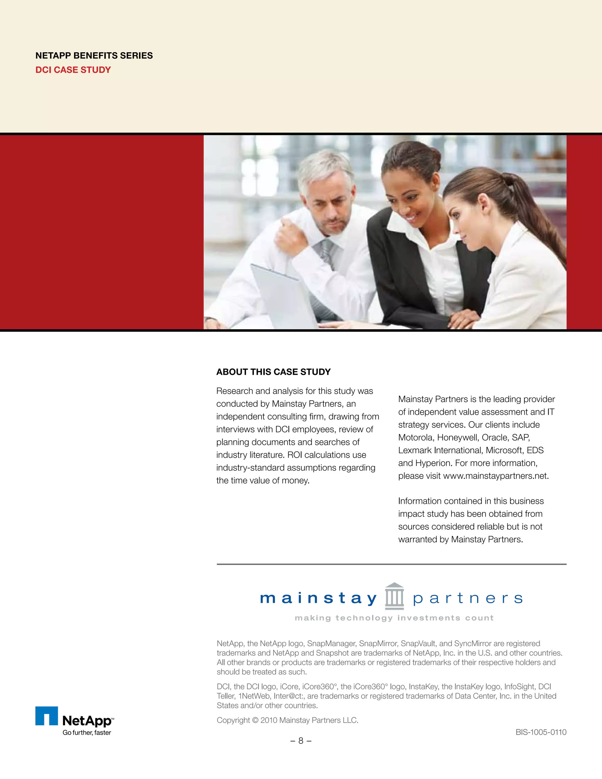 NETAPP BENEFITS SERIES
DCI CASE STUDY
NetApp, the NetApp logo, SnapManager, SnapMirror, SnapVault, and SyncMirror are registered
trademarks and NetApp and Snapshot are trademarks of NetApp, Inc. in the U.S. and other countries.
All other brands or products are trademarks or registered trademarks of their respective holders and
should be treated as such.
DCI, the DCI logo, iCore, iCore360°, the iCore360° logo, InstaKey, the InstaKey logo, InfoSight, DCI
Teller, 1NetWeb, Inter@ct:, are trademarks or registered trademarks of Data Center, Inc. in the United
States and/or other countries.
Copyright © 2010 Mainstay Partners LLC.
BIS-1005-0110
ABOUT THIS CASE STUDY
Research and analysis for this study was
conducted by Mainstay Partners, an
independent consulting firm, drawing from
interviews with DCI employees, review of
planning documents and searches of
industry literature. ROI calculations use
industry-standard assumptions regarding
the time value of money.
Mainstay Partners is the leading provider
of independent value assessment and IT
strategy services. Our clients include
Motorola, Honeywell, Oracle, SAP,
Lexmark International, Microsoft, EDS
and Hyperion. For more information,
please visit www.mainstaypartners.net.
Information contained in this business
impact study has been obtained from
sources considered reliable but is not
warranted by Mainstay Partners.
BIS-1005-0110
- 8 -
 