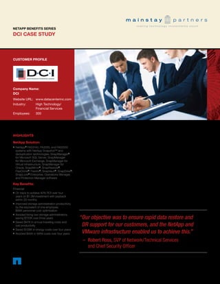 DCI CASE STUDY
NETAPP BENEFITS SERIES
CUSTOMER PROFILE
Company Name:	
DCI
Website URL:	 www.datacenterinc.com
Industry:	 High Technology/		
	 Financial Services
Employees:	 300
HIGHLIGHTS
NetApp Solution:
■■ NetApp®
FAS3140, FA2050, and FAS2020
systems with NetApp Snapshot™ and
deduplication technologies, SnapManager®
for Microsoft SQL Server, SnapManager
for Microsoft Exchange, SnapManager for
Virtual Infrastructure, SnapManager for
Oracle, SnapMirror®
, SnapRestore®
,
FlexClone®
, FlexVol®
, SnapVault®
, SnapDrive®
,
SnapLock®
Enterprise, Operations Manager,
and Protection Manager software
Key Benefits:
Financial:
■■ On track to achieve 40% ROI over four
years on $1.3M investment with payback
within 23 months
■■ Improved storage administration productivity
by the equivalent of one employee;
$95K personnel cost optimization
■■ Avoided hiring two storage administrators,
saving $720K over three years
■■ Saved $47K in annual traveling costs and
lost productivity
■■ Saved $108K in energy costs over four years
■■ Avoided $45K in WAN costs over four years
DCI Contains IT Sprawl, Improves Business Continuity
with Virtualized NetApp Platform; 40% ROI and 23-Month
Payback Projected
EXECUTIVE SUMMARY
One of the nation’s first bank technology
companies, Kansas-based DCI, provides
core banking services to nearly 200
community banks around the country. To
satisfy the high-volume data-processing
requirements of its bank clients, DCI’s IT
platform has to be ultradependable and
fast. DCI managed to achieve high
processing performance over the years,
but it took increasing amounts of hardware
sprawled over several data centers.
Eventually, the company realized that
it needed to rein in its server and
storage infrastructure to control costs,
better safeguard data, and support
next-generation Web-based products
and services. With the help of ISG
Technology, Inc., a leading Midwestern
“	Our objective was to ensure rapid data restore and
DR support for our customers, and the NetApp and
VMware infrastructure enabled us to achieve this.”
– 	Robert Ross, SVP of Network/Technical Services
and Chief Security Officer
- 1 -
 