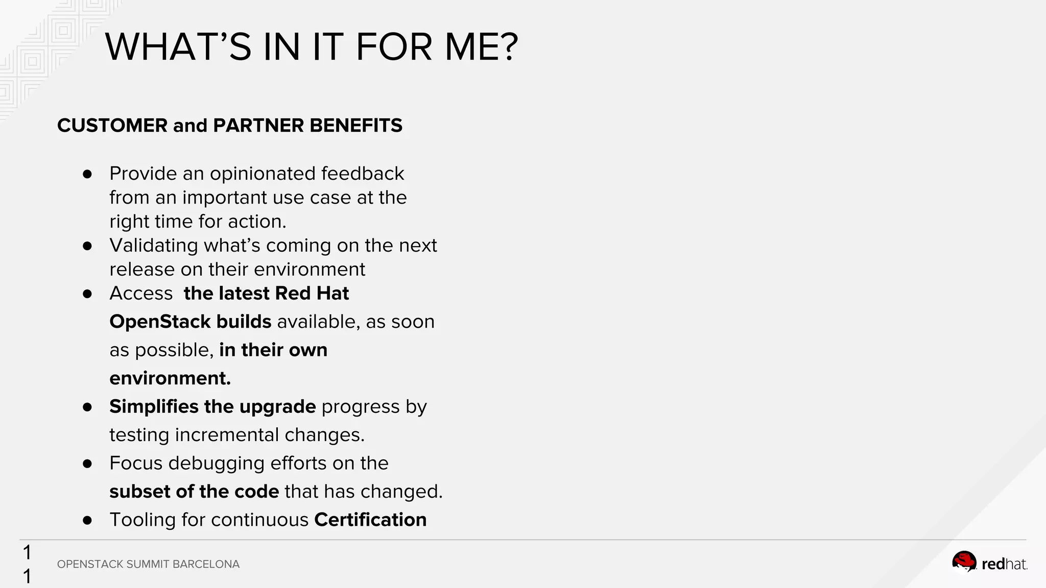 1
1
CUSTOMER and PARTNER BENEFITS
● Provide an opinionated feedback
from an important use case at the
right time for action.
● Validating what’s coming on the next
release on their environment
● Access the latest Red Hat
OpenStack builds available, as soon
as possible, in their own
environment.
● Simplifies the upgrade progress by
testing incremental changes.
● Focus debugging efforts on the
subset of the code that has changed.
● Tooling for continuous Certification
WHAT’S IN IT FOR ME?
OPENSTACK SUMMIT BARCELONA
 
