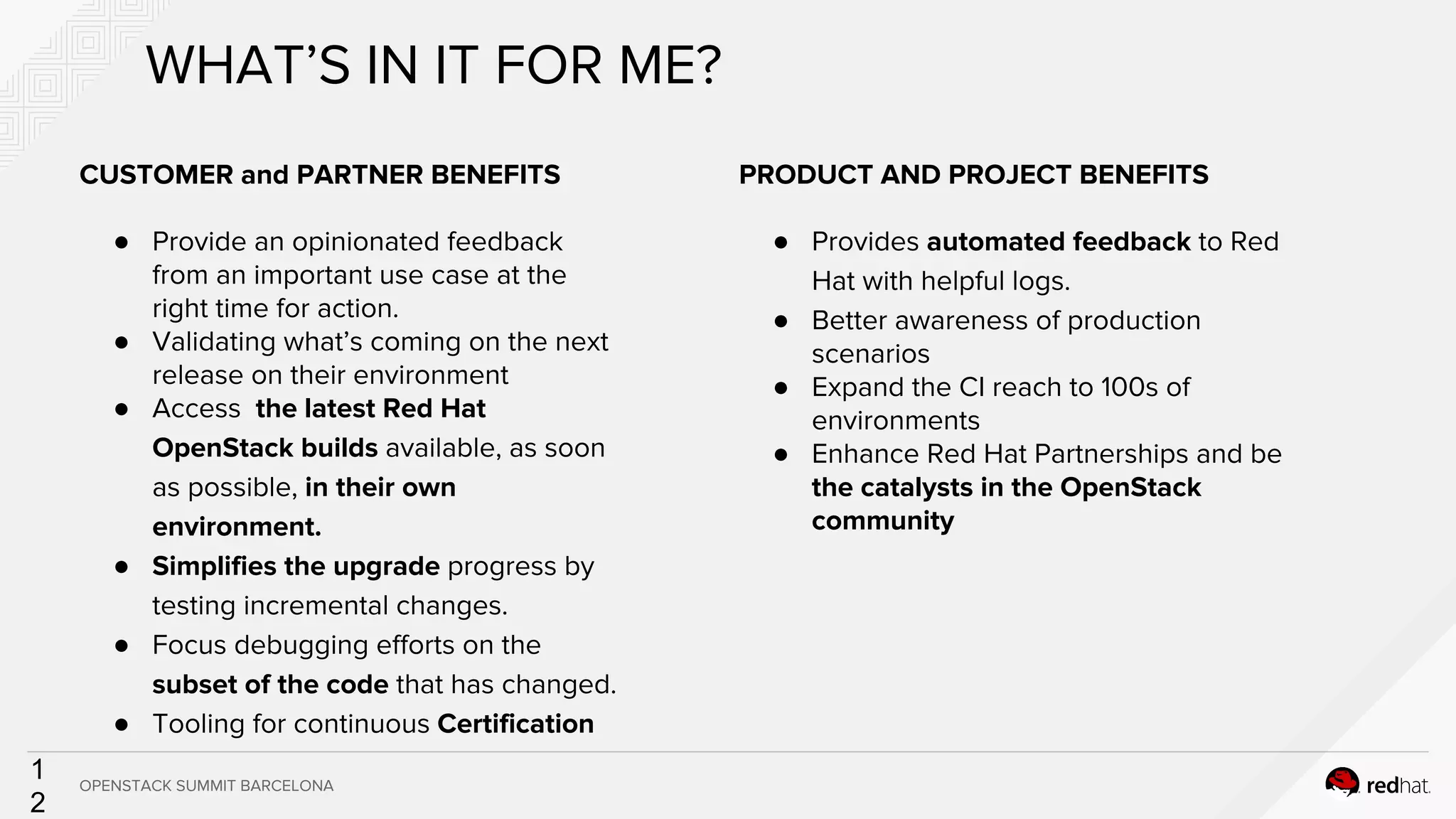 1
2
CUSTOMER and PARTNER BENEFITS
● Provide an opinionated feedback
from an important use case at the
right time for action.
● Validating what’s coming on the next
release on their environment
● Access the latest Red Hat
OpenStack builds available, as soon
as possible, in their own
environment.
● Simplifies the upgrade progress by
testing incremental changes.
● Focus debugging efforts on the
subset of the code that has changed.
● Tooling for continuous Certification
WHAT’S IN IT FOR ME?
PRODUCT AND PROJECT BENEFITS
● Provides automated feedback to Red
Hat with helpful logs.
● Better awareness of production
scenarios
● Expand the CI reach to 100s of
environments
● Enhance Red Hat Partnerships and be
the catalysts in the OpenStack
community
OPENSTACK SUMMIT BARCELONA
 
