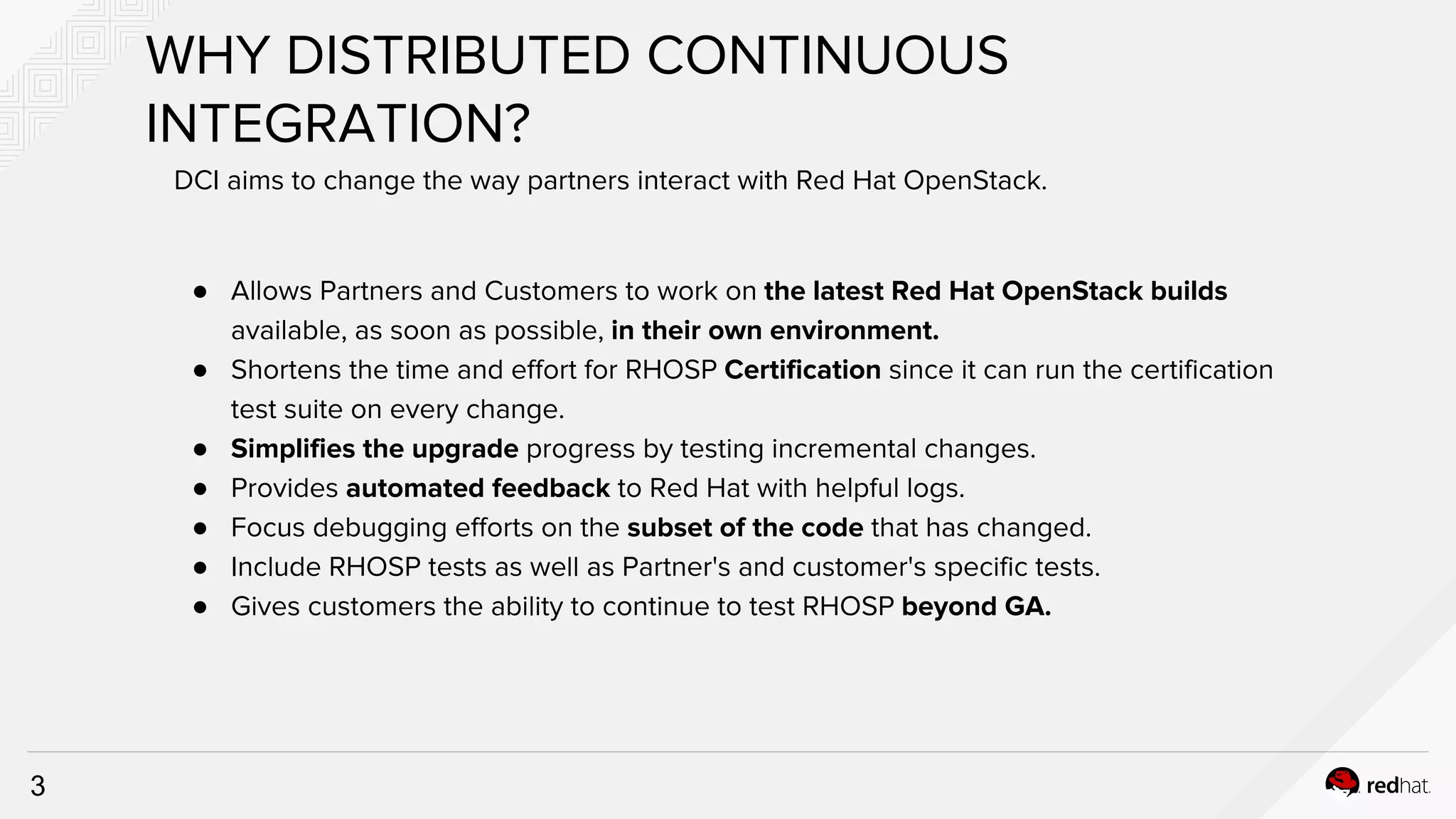 3
● Allows Partners and Customers to work on the latest Red Hat OpenStack builds
available, as soon as possible, in their own environment.
● Shortens the time and effort for RHOSP Certification since it can run the certification
test suite on every change.
● Simplifies the upgrade progress by testing incremental changes.
● Provides automated feedback to Red Hat with helpful logs.
● Focus debugging efforts on the subset of the code that has changed.
● Include RHOSP tests as well as Partner's and customer's specific tests.
● Gives customers the ability to continue to test RHOSP beyond GA.
WHY DISTRIBUTED CONTINUOUS
INTEGRATION?
DCI aims to change the way partners interact with Red Hat OpenStack.
 