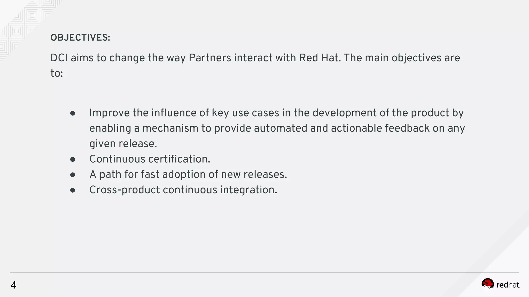 4
OBJECTIVES:
DCI aims to change the way Partners interact with Red Hat. The main objectives are
to:
● Improve the influence of key use cases in the development of the product by
enabling a mechanism to provide automated and actionable feedback on any
given release.
● Continuous certification.
● A path for fast adoption of new releases.
● Cross-product continuous integration.
 