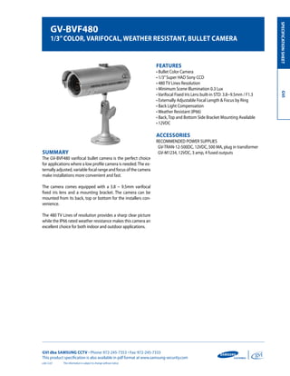 GVI dba SAMSUNG CCTV • Phone: 972-245-7353 • Fax: 972-245-7333
This product specification is also available in pdf format at www.samsung-security.com
SPECIFICATIONSHEETGVI
The information is subject to change without notice
GV-BVF480
1/3”Color, Varifocal, Weather Resistant, Bullet Camera
Summary
The GV-BVF480 varifocal bullet camera is the perfect choice
for applications where a low profile camera is needed.The ex-
ternally adjusted, variable focal range and focus of the camera
make installations more convenient and fast.
The camera comes equipped with a 3.8 ~ 9.5mm varifocal
fixed iris lens and a mounting bracket. The camera can be
mounted from its back, top or bottom for the installers con-
venience.
The 480 TV Lines of resolution provides a sharp clear picture
while the IP66 rated weather resistance makes this camera an
excellent choice for both indoor and outdoor applications.
Features
• Bullet Color Camera
• 1/3”Super HAD Sony CCD
• 480 TV Lines Resolution
• Minimum Scene Illumination 0.3 Lux
• Varifocal Fixed Iris Lens built-in STD: 3.8~9.5mm / F1.3
• Externally Adjustable Focal Length & Focus by Ring
• Back Light Compensation
• Weather Resistant (IP66)
• Back, Top and Bottom Side Bracket Mounting Available
• 12VDC
Accessories
RECOMMENDED POWER SUPPLIES
GV-TRAN-12-500DC, 12VDC, 500 MA, plug in transformer
GV-M1234, 12VDC, 3 amp, 4 fused outputs
v.04.12.07
 