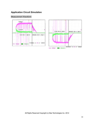 All Rights Reserved Copyright (c) Bee Technologies Inc. 2012
16
Application Circuit Simulation
Measurement Waveform
Voltage
CW: IN1=1, IN2=0
Current
BRAKE: IN1=1, IN2=1
CCW: IN1=0, IN2=1 BRAKE: IN1=1, IN2=1
 