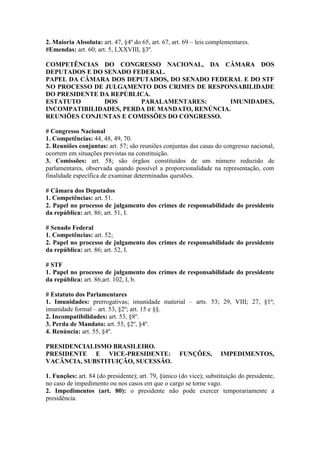 2. Maioria Absoluta: art. 47, §4º do 65, art. 67, art. 69 – leis complementares.
#Emendas: art. 60; art. 5, LXXVIII, §3º.
COMPETÊNCIAS DO CONGRESSO NACIONAL, DA CÂMARA DOS
DEPUTADOS E DO SENADO FEDERAL.
PAPEL DA CÂMARA DOS DEPUTADOS, DO SENADO FEDERAL E DO STF
NO PROCESSO DE JULGAMENTO DOS CRIMES DE RESPONSABILIDADE
DO PRESIDENTE DA REPÚBLICA.
ESTATUTO DOS PARALAMENTARES: IMUNIDADES,
INCOMPATIBILIDADES, PERDA DE MANDATO, RENÚNCIA.
REUNIÕES CONJUNTAS E COMISSÕES DO CONGRESSO.
# Congresso Nacional
1. Competências: 44, 48, 49, 70.
2. Reuniões conjuntas: art. 57; são reuniões conjuntas das casas do congresso nacional,
ocorrem em situações previstas na constituição.
3. Comissões: art. 58; são órgãos constituídos de um número reduzido de
parlamentares, observada quando possível a proporcionalidade na representação, com
finalidade específica de examinar determinadas questões.
# Câmara dos Deputados
1. Competências: art. 51.
2. Papel no processo de julgamento dos crimes de responsabilidade do presidente
da república: art. 86; art. 51, I.
# Senado Federal
1. Competências: art. 52;
2. Papel no processo de julgamento dos crimes de responsabilidade do presidente
da república: art. 86; art. 52, I.
# STF
1. Papel no processo de julgamento dos crimes de responsabilidade do presidente
da república: art. 86;art. 102, I, b.
# Estatuto dos Parlamentares
1. Imunidades: prerrogativas; imunidade material – arts. 53; 29, VIII; 27, §1º;
imunidade formal – art. 53, §2º; art. 15 e §§.
2. Incompatibilidades: art. 53, §8º.
3. Perda de Mandato: art. 55, §2º, §4º.
4. Renúncia: art. 55, §4º.
PRESIDENCIALISMO BRASILEIRO.
PRESIDENTE E VICE-PRESIDENTE: FUNÇÕES, IMPEDIMENTOS,
VACÂNCIA, SUBSTITUIÇÃO, SUCESSÃO.
1. Funções: art. 84 (do presidente); art. 79, §único (do vice); substituição do presidente,
no caso de impedimento ou nos casos em que o cargo se torne vago.
2. Impedimentos (art. 80): o presidente não pode exercer temporariamente a
presidência.
 