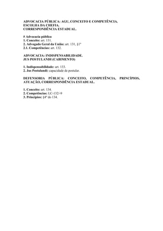 ADVOCACIA PÚBLICA: AGU, CONCEITO E COMPETÊNCIA.
ESCOLHA DA CHEFIA.
CORRESPONDÊNCIA ESTADUAL.
# Advocacia pública
1. Conceito: art. 131.
2. Advogado Geral da União: art. 131, §1º
2.1. Competências: art. 132.
ADVOCACIA: INDISPENSABILIDADE.
JUS POSTULANDI (CABIMENTO)
1. Indispensabilidade: art. 133.
2. Jus Postulandi: capacidade de postular.
DEFENSORIA PÚBLICA: CONCEITO, COMPETÊNCIA, PRINCÍPIOS,
ATUAÇÃO, CORRESPONDÊNCIA ESTADUAL.
1. Conceito: art. 134.
2. Competências: LC-132/-9
3. Princípios: §4º do 134.
 