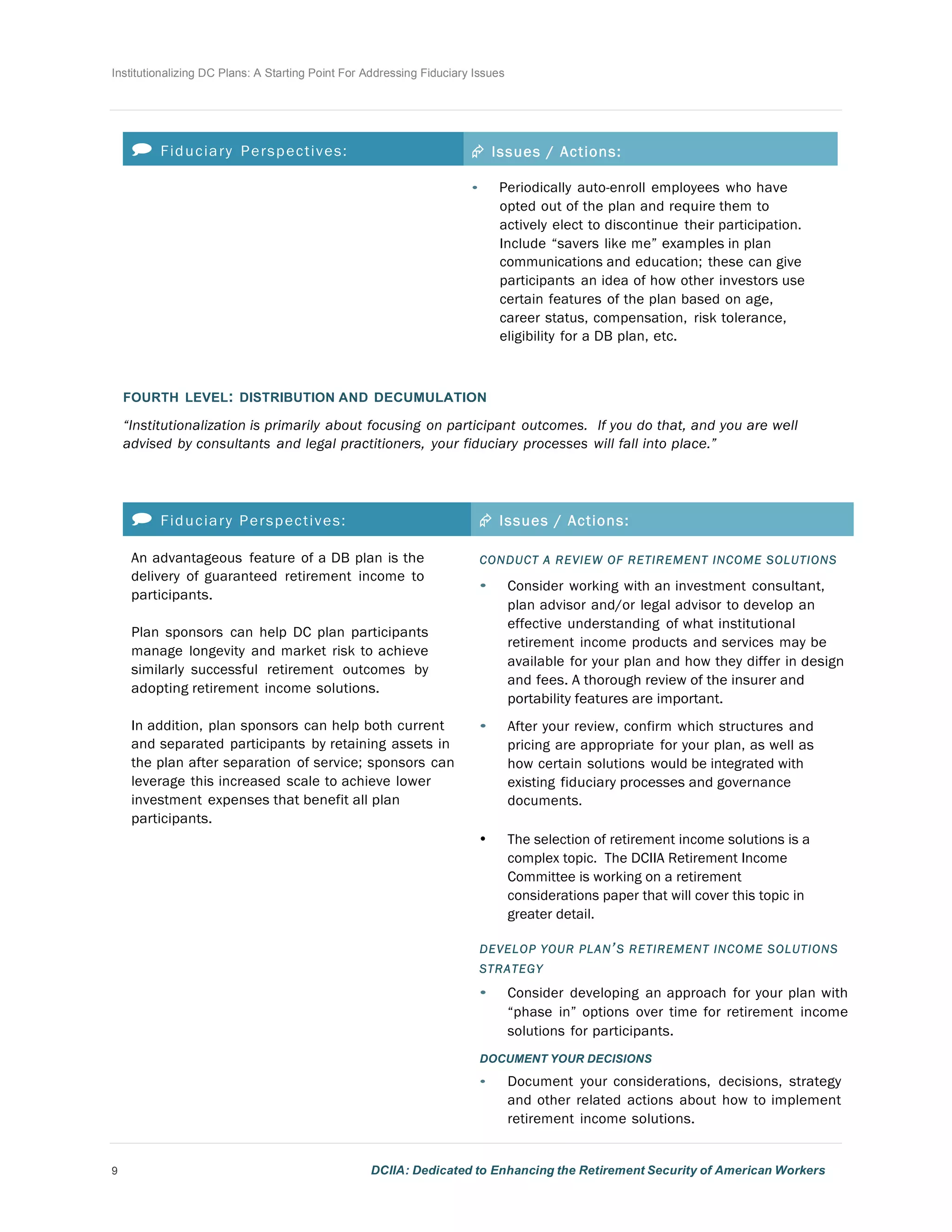 Institutionalizing DC Plans: A Starting Point For Addressing Fiduciary Issues
9 DCIIA: Dedicated to Enhancing the Retirement Security of American Workers
	
  
	
  
	
  
	
  
 Fiduciary Perspectives: Æ Issues / Actions:
• Periodically auto-enroll employees who have
opted out of the plan and require them to
actively elect to discontinue their participation.
Include “savers like me” examples in plan
communications and education; these can give
participants an idea of how other investors use
certain features of the plan based on age,
career status, compensation, risk tolerance,
eligibility for a DB plan, etc.
	
  
	
  
	
  
FOURTH LEVEL: DISTRIBUTION AND DECUMULATION
	
  
“Institutionalization is primarily about focusing on participant outcomes. If you do that, and you are well
advised by consultants and legal practitioners, your fiduciary processes will fall into place.”
	
  
	
  
	
  
 Fiduciary Perspectives: Æ Issues / Actions:
An advantageous feature of a DB plan is the
delivery of guaranteed retirement income to
participants.
	
  
Plan sponsors can help DC plan participants
manage longevity and market risk to achieve
similarly successful retirement outcomes by
adopting retirement income solutions.
	
  
In addition, plan sponsors can help both current
and separated participants by retaining assets in
the plan after separation of service; sponsors can
leverage this increased scale to achieve lower
investment expenses that benefit all plan
participants.
	
  
CONDUCT A REVIEW OF RETIREMENT INCOME SOLUTIONS
• Consider working with an investment consultant,
plan advisor and/or legal advisor to develop an
effective understanding of what institutional
retirement income products and services may be
available for your plan and how they differ in design
and fees. A thorough review of the insurer and
portability features are important.
	
  
• After your review, confirm which structures and
pricing are appropriate for your plan, as well as
how certain solutions would be integrated with
existing fiduciary processes and governance
documents.
• The selection of retirement income solutions is a
complex topic. The DCIIA Retirement Income
Committee is working on a retirement
considerations paper that will cover this topic in
greater detail.
	
  
DEVELOP YOUR PLAN’S RETIREMENT INCOME SOLUTIONS
STRATEGY
• Consider developing an approach for your plan with
“phase in” options over time for retirement income
solutions for participants.
	
  
DOCUMENT YOUR DECISIONS
• Document your considerations, decisions, strategy
and other related actions about how to implement
retirement income solutions.
 