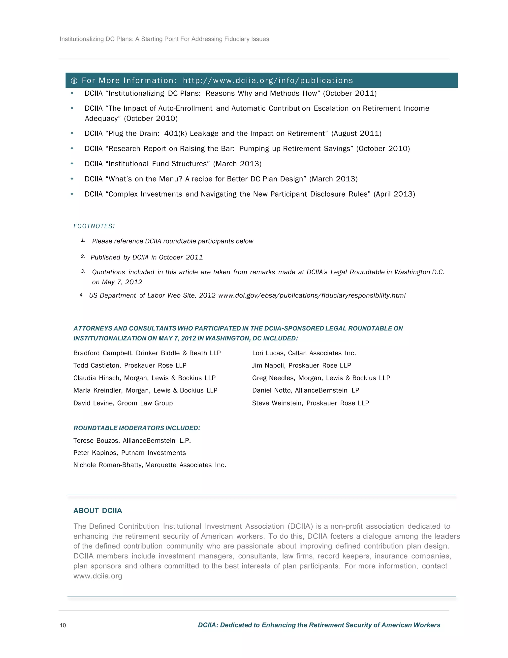 Institutionalizing DC Plans: A Starting Point For Addressing Fiduciary Issues
10 DCIIA: Dedicated to Enhancing the Retirement Security of American Workers
	
  
	
  
	
  
	
  
 For More Information: http://www.dciia.org/info/publications
• DCIIA “Institutionalizing DC Plans: Reasons Why and Methods How” (October 2011)
	
  
• DCIIA “The Impact of Auto-Enrollment and Automatic Contribution Escalation on Retirement Income
Adequacy” (October 2010)
	
  
• DCIIA “Plug the Drain: 401(k) Leakage and the Impact on Retirement” (August 2011)
	
  
• DCIIA “Research Report on Raising the Bar: Pumping up Retirement Savings” (October 2010)
	
  
• DCIIA “Institutional Fund Structures” (March 2013)
	
  
• DCIIA “What’s on the Menu? A recipe for Better DC Plan Design” (March 2013)
	
  
• DCIIA “Complex Investments and Navigating the New Participant Disclosure Rules” (April 2013)
	
  
	
  
	
  
FOOTNOTES:
	
  
1. Please reference DCIIA roundtable participants below
	
  
2. Published by DCIIA in October 2011
	
  
3. Quotations included in this article are taken from remarks made at DCIIA's Legal Roundtable in Washington D.C.
on May 7, 2012
4. US Department of Labor Web Site, 2012 www.dol.gov/ebsa/publications/fiduciaryresponsibility.html
	
  
	
  
	
  
ATTORNEYS AND CONSULTANTS WHO PARTICIPATED IN THE DCIIA-SPONSORED LEGAL ROUNDTABLE ON
INSTITUTIONALIZATION ON MAY 7, 2012 IN WASHINGTON, DC INCLUDED:
	
  
Bradford Campbell, Drinker Biddle & Reath LLP Lori Lucas, Callan Associates Inc.
Todd Castleton, Proskauer Rose LLP Jim Napoli, Proskauer Rose LLP
Claudia Hinsch, Morgan, Lewis & Bockius LLP Greg Needles, Morgan, Lewis & Bockius LLP
Marla Kreindler, Morgan, Lewis & Bockius LLP Daniel Notto, AllianceBernstein LP
David Levine, Groom Law Group Steve Weinstein, Proskauer Rose LLP
	
  
	
  
ROUNDTABLE MODERATORS INCLUDED:
Terese Bouzos, AllianceBernstein L.P.
Peter Kapinos, Putnam Investments
Nichole Roman-Bhatty, Marquette Associates Inc.
	
  
	
  
	
  
	
  
ABOUT DCIIA
	
  
The Defined Contribution Institutional Investment Association (DCIIA) is a non-profit association dedicated to
enhancing the retirement security of American workers. To do this, DCIIA fosters a dialogue among the leaders
of the defined contribution community who are passionate about improving defined contribution plan design.
DCIIA members include investment managers, consultants, law firms, record keepers, insurance companies,
plan sponsors and others committed to the best interests of plan participants. For more information, contact
www.dciia.org
 
