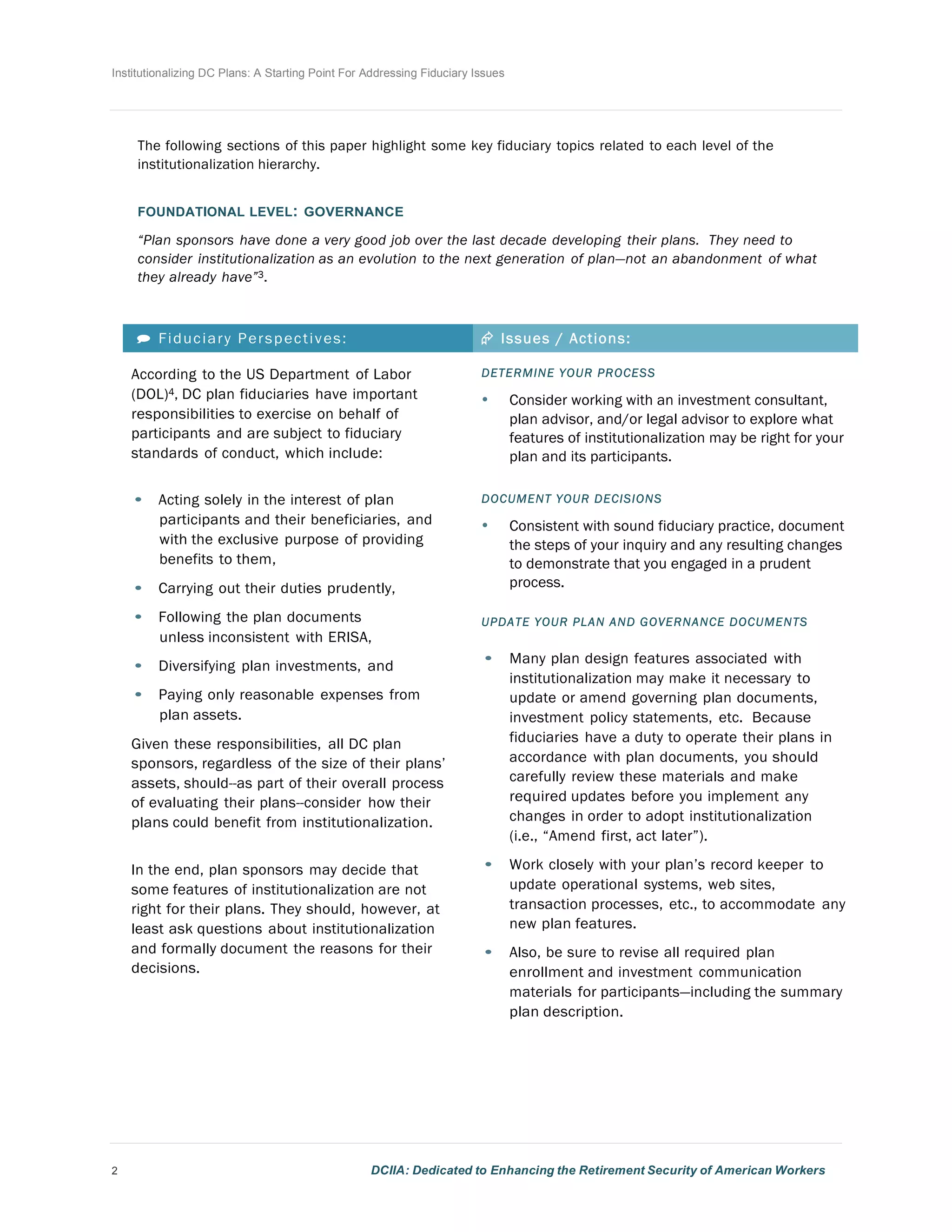 Institutionalizing DC Plans: A Starting Point For Addressing Fiduciary Issues
2 DCIIA: Dedicated to Enhancing the Retirement Security of American Workers
	
  
	
  
	
  
	
  
The following sections of this paper highlight some key fiduciary topics related to each level of the
institutionalization hierarchy.
	
  
	
  
FOUNDATIONAL LEVEL: GOVERNANCE
	
  
“Plan sponsors have done a very good job over the last decade developing their plans. They need to
consider institutionalization as an evolution to the next generation of plan—not an abandonment of what
they already have”3.
	
  
	
  
	
  
 Fiduciary Perspectives: Æ Issues / Actions:
	
  
According to the US Department of Labor
(DOL)4, DC plan fiduciaries have important
responsibilities to exercise on behalf of
participants and are subject to fiduciary
standards of conduct, which include:
	
  
	
  
• Acting solely in the interest of plan
participants and their beneficiaries, and
with the exclusive purpose of providing
benefits to them,
• Carrying out their duties prudently,
• Following the plan documents
unless inconsistent with ERISA,
• Diversifying plan investments, and
• Paying only reasonable expenses from
plan assets.
	
  
Given these responsibilities, all DC plan
sponsors, regardless of the size of their plans’
assets, should--as part of their overall process
of evaluating their plans--consider how their
plans could benefit from institutionalization.
	
  
	
  
In the end, plan sponsors may decide that
some features of institutionalization are not
right for their plans. They should, however, at
least ask questions about institutionalization
and formally document the reasons for their
decisions.
DETERMINE YOUR PROCESS
• Consider working with an investment consultant,
plan advisor, and/or legal advisor to explore what
features of institutionalization may be right for your
plan and its participants.
	
  
DOCUMENT YOUR DECISIONS
• Consistent with sound fiduciary practice, document
the steps of your inquiry and any resulting changes
to demonstrate that you engaged in a prudent
process.
	
  
UPDATE YOUR PLAN AND GOVERNANCE DOCUMENTS
	
  
• Many plan design features associated with
institutionalization may make it necessary to
update or amend governing plan documents,
investment policy statements, etc. Because
fiduciaries have a duty to operate their plans in
accordance with plan documents, you should
carefully review these materials and make
required updates before you implement any
changes in order to adopt institutionalization
(i.e., “Amend first, act later”).
• Work closely with your plan’s record keeper to
update operational systems, web sites,
transaction processes, etc., to accommodate any
new plan features.
• Also, be sure to revise all required plan
enrollment and investment communication
materials for participants—including the summary
plan description.
 