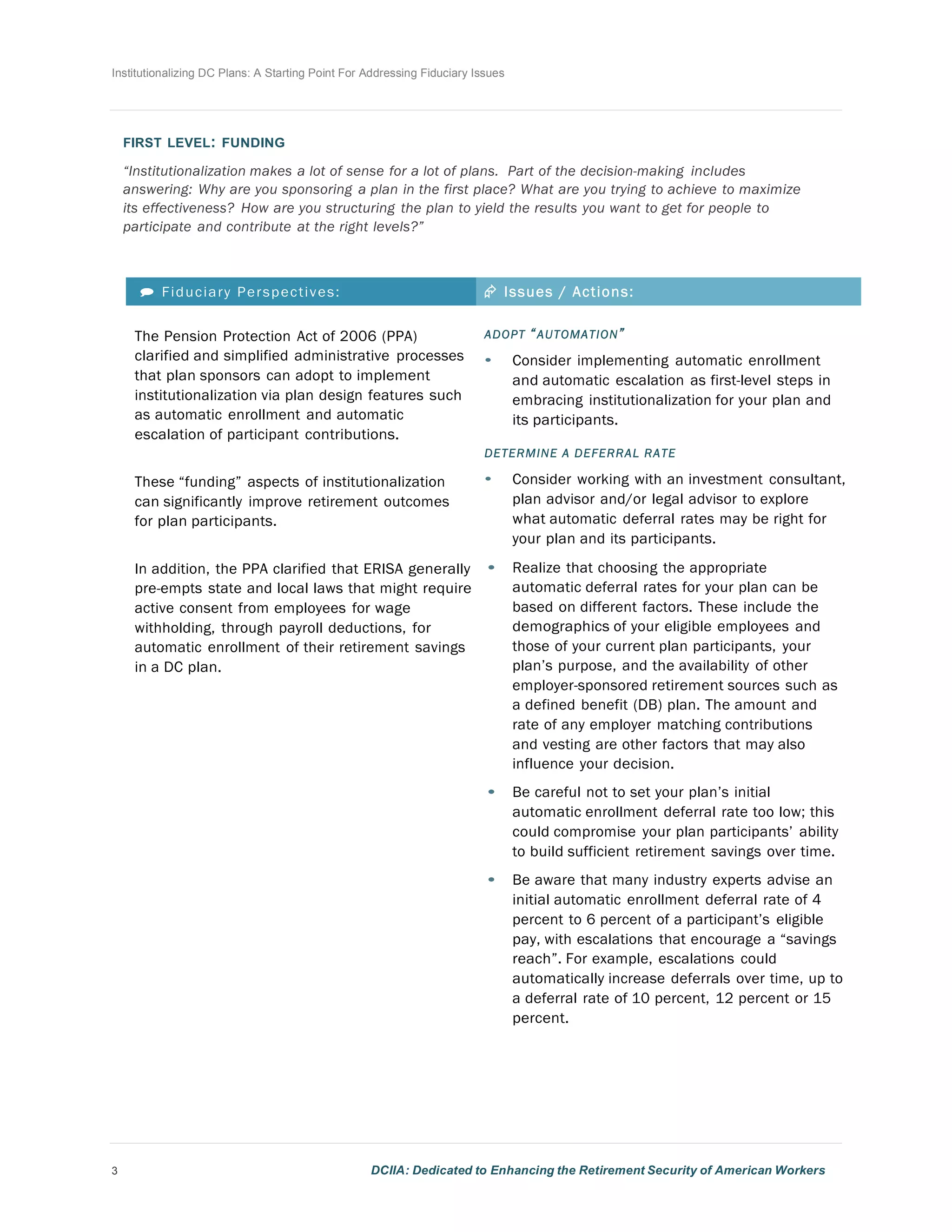 Institutionalizing DC Plans: A Starting Point For Addressing Fiduciary Issues
3 DCIIA: Dedicated to Enhancing the Retirement Security of American Workers
	
  
	
  
	
  
FIRST LEVEL: FUNDING
	
  
“Institutionalization makes a lot of sense for a lot of plans. Part of the decision-making includes
answering: Why are you sponsoring a plan in the first place? What are you trying to achieve to maximize
its effectiveness? How are you structuring the plan to yield the results you want to get for people to
participate and contribute at the right levels?”
	
  
	
  
	
  
 Fiduciary Perspectives: Æ Issues / Actions:
The Pension Protection Act of 2006 (PPA)
clarified and simplified administrative processes
that plan sponsors can adopt to implement
institutionalization via plan design features such
as automatic enrollment and automatic
escalation of participant contributions.
	
  
	
  
These “funding” aspects of institutionalization
can significantly improve retirement outcomes
for plan participants.
	
  
	
  
In addition, the PPA clarified that ERISA generally
pre-empts state and local laws that might require
active consent from employees for wage
withholding, through payroll deductions, for
automatic enrollment of their retirement savings
in a DC plan.
ADOPT “AUTOMATION”
• Consider implementing automatic enrollment
and automatic escalation as first-level steps in
embracing institutionalization for your plan and
its participants.
	
  
DETERMINE A DEFERRAL RATE
• Consider working with an investment consultant,
plan advisor and/or legal advisor to explore
what automatic deferral rates may be right for
your plan and its participants.
• Realize that choosing the appropriate
automatic deferral rates for your plan can be
based on different factors. These include the
demographics of your eligible employees and
those of your current plan participants, your
plan’s purpose, and the availability of other
employer-sponsored retirement sources such as
a defined benefit (DB) plan. The amount and
rate of any employer matching contributions
and vesting are other factors that may also
influence your decision.
• Be careful not to set your plan’s initial
automatic enrollment deferral rate too low; this
could compromise your plan participants’ ability
to build sufficient retirement savings over time.
• Be aware that many industry experts advise an
initial automatic enrollment deferral rate of 4
percent to 6 percent of a participant’s eligible
pay, with escalations that encourage a “savings
reach”. For example, escalations could
automatically increase deferrals over time, up to
a deferral rate of 10 percent, 12 percent or 15
percent.
 