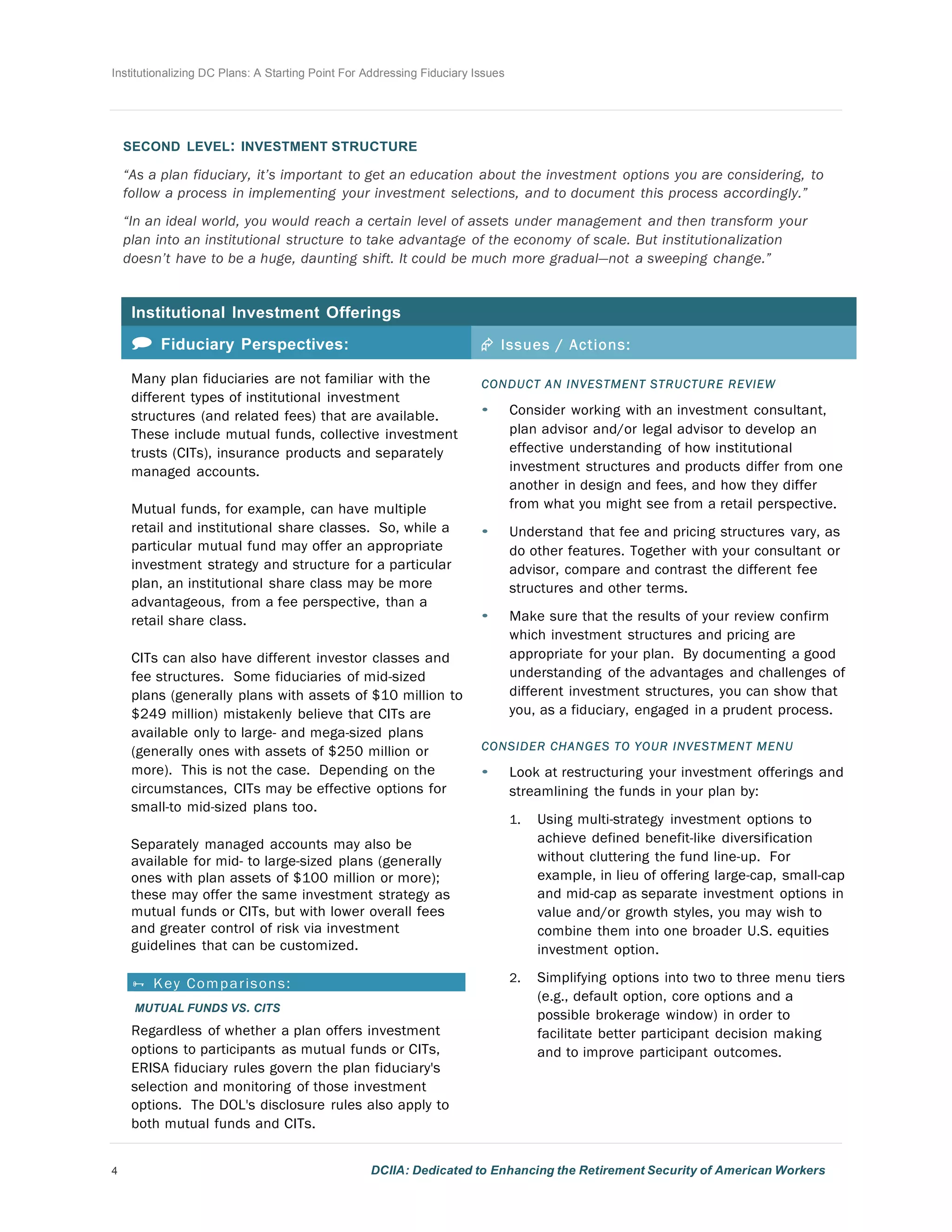 Institutionalizing DC Plans: A Starting Point For Addressing Fiduciary Issues
4 DCIIA: Dedicated to Enhancing the Retirement Security of American Workers
	
  
	
  
	
  
	
  
SECOND LEVEL: INVESTMENT STRUCTURE
	
  
“As a plan fiduciary, it’s important to get an education about the investment options you are considering, to
follow a process in implementing your investment selections, and to document this process accordingly.”
	
  
“In an ideal world, you would reach a certain level of assets under management and then transform your
plan into an institutional structure to take advantage of the economy of scale. But institutionalization
doesn’t have to be a huge, daunting shift. It could be much more gradual—not a sweeping change.”
	
  
	
  
Institutional Investment Offerings
	
  
 Fiduciary Perspectives: Æ Issues / Actions:
Many plan fiduciaries are not familiar with the
different types of institutional investment
structures (and related fees) that are available.
These include mutual funds, collective investment
trusts (CITs), insurance products and separately
managed accounts.
	
  
Mutual funds, for example, can have multiple
retail and institutional share classes. So, while a
particular mutual fund may offer an appropriate
investment strategy and structure for a particular
plan, an institutional share class may be more
advantageous, from a fee perspective, than a
retail share class.
	
  
CITs can also have different investor classes and
fee structures. Some fiduciaries of mid-sized
plans (generally plans with assets of $10 million to
$249 million) mistakenly believe that CITs are
available only to large- and mega-sized plans
(generally ones with assets of $250 million or
more). This is not the case. Depending on the
circumstances, CITs may be effective options for
small-to mid-sized plans too.
	
  
Separately managed accounts may also be
available for mid- to large-sized plans (generally
ones with plan assets of $100 million or more);
these may offer the same investment strategy as
mutual funds or CITs, but with lower overall fees
and greater control of risk via investment
guidelines that can be customized.	
  
 Key Comparisons:
MUTUAL FUNDS VS. CITS
Regardless of whether a plan offers investment
options to participants as mutual funds or CITs,
ERISA fiduciary rules govern the plan fiduciary's
selection and monitoring of those investment
options. The DOL's disclosure rules also apply to
both mutual funds and CITs.
	
  
CONDUCT AN INVESTMENT STRUCTURE REVIEW
• Consider working with an investment consultant,
plan advisor and/or legal advisor to develop an
effective understanding of how institutional
investment structures and products differ from one
another in design and fees, and how they differ
from what you might see from a retail perspective.
	
  
• Understand that fee and pricing structures vary, as
do other features. Together with your consultant or
advisor, compare and contrast the different fee
structures and other terms.
	
  
• Make sure that the results of your review confirm
which investment structures and pricing are
appropriate for your plan. By documenting a good
understanding of the advantages and challenges of
different investment structures, you can show that
you, as a fiduciary, engaged in a prudent process.
	
  
CONSIDER CHANGES TO YOUR INVESTMENT MENU
• Look at restructuring your investment offerings and
streamlining the funds in your plan by:
	
  
1. Using multi-strategy investment options to
achieve defined benefit-like diversification
without cluttering the fund line-up. For
example, in lieu of offering large-cap, small-cap
and mid-cap as separate investment options in
value and/or growth styles, you may wish to
combine them into one broader U.S. equities
investment option.
	
  
2. Simplifying options into two to three menu tiers
(e.g., default option, core options and a
possible brokerage window) in order to
facilitate better participant decision making
and to improve participant outcomes.
 