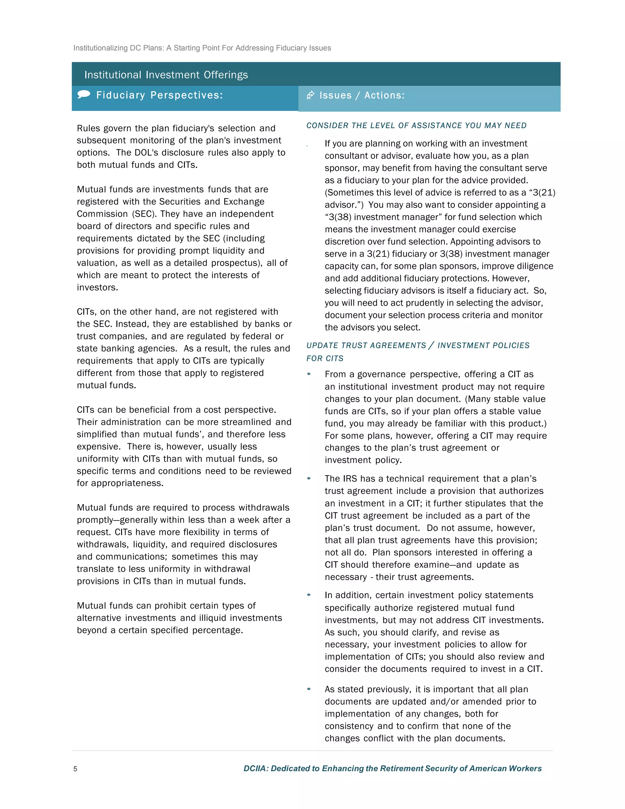 Institutionalizing DC Plans: A Starting Point For Addressing Fiduciary Issues
5 DCIIA: Dedicated to Enhancing the Retirement Security of American Workers
	
  
	
  
Institutional Investment Offerings
	
  
 Fiduciary Perspectives: Æ Issues / Actions:
Rules govern the plan fiduciary's selection and
subsequent monitoring of the plan's investment
options. The DOL's disclosure rules also apply to
both mutual funds and CITs.
	
  
Mutual funds are investments funds that are
registered with the Securities and Exchange
Commission (SEC). They have an independent
board of directors and specific rules and
requirements dictated by the SEC (including
provisions for providing prompt liquidity and
valuation, as well as a detailed prospectus), all of
which are meant to protect the interests of
investors.
	
  
CITs, on the other hand, are not registered with
the SEC. Instead, they are established by banks or
trust companies, and are regulated by federal or
state banking agencies. As a result, the rules and
requirements that apply to CITs are typically
different from those that apply to registered
mutual funds.
	
  
CITs can be beneficial from a cost perspective.
Their administration can be more streamlined and
simplified than mutual funds’, and therefore less
expensive. There is, however, usually less
uniformity with CITs than with mutual funds, so
specific terms and conditions need to be reviewed
for appropriateness.
	
  
Mutual funds are required to process withdrawals
promptly—generally within less than a week after a
request. CITs have more flexibility in terms of
withdrawals, liquidity, and required disclosures
and communications; sometimes this may
translate to less uniformity in withdrawal
provisions in CITs than in mutual funds.
	
  
Mutual funds can prohibit certain types of
alternative investments and illiquid investments
beyond a certain specified percentage.
	
  
	
  
	
  
	
  
	
  
	
  
	
  
	
  
	
  
	
  
	
  
	
  
	
  
CONSIDER THE LEVEL OF ASSISTANCE YOU MAY NEED
• If you are planning on working with an investment
consultant or advisor, evaluate how you, as a plan
sponsor, may benefit from having the consultant serve
as a fiduciary to your plan for the advice provided.
(Sometimes this level of advice is referred to as a “3(21)
advisor.”) You may also want to consider appointing a
“3(38) investment manager” for fund selection which
means the investment manager could exercise
discretion over fund selection. Appointing advisors to
serve in a 3(21) fiduciary or 3(38) investment manager
capacity can, for some plan sponsors, improve diligence
and add additional fiduciary protections. However,
selecting fiduciary advisors is itself a fiduciary act. So,
you will need to act prudently in selecting the advisor,
document your selection process criteria and monitor
the advisors you select.
UPDATE TRUST AGREEMENTS / INVESTMENT POLICIES
FOR CITS
• From a governance perspective, offering a CIT as
an institutional investment product may not require
changes to your plan document. (Many stable value
funds are CITs, so if your plan offers a stable value
fund, you may already be familiar with this product.)
For some plans, however, offering a CIT may require
changes to the plan’s trust agreement or
investment policy.
	
  
• The IRS has a technical requirement that a plan’s
trust agreement include a provision that authorizes
an investment in a CIT; it further stipulates that the
CIT trust agreement be included as a part of the
plan’s trust document. Do not assume, however,
that all plan trust agreements have this provision;
not all do. Plan sponsors interested in offering a
CIT should therefore examine—and update as
necessary - their trust agreements.
	
  
• In addition, certain investment policy statements
specifically authorize registered mutual fund
investments, but may not address CIT investments.
As such, you should clarify, and revise as
necessary, your investment policies to allow for
implementation of CITs; you should also review and
consider the documents required to invest in a CIT.
	
  
• As stated previously, it is important that all plan
documents are updated and/or amended prior to
implementation of any changes, both for
consistency and to confirm that none of the
changes conflict with the plan documents.
 