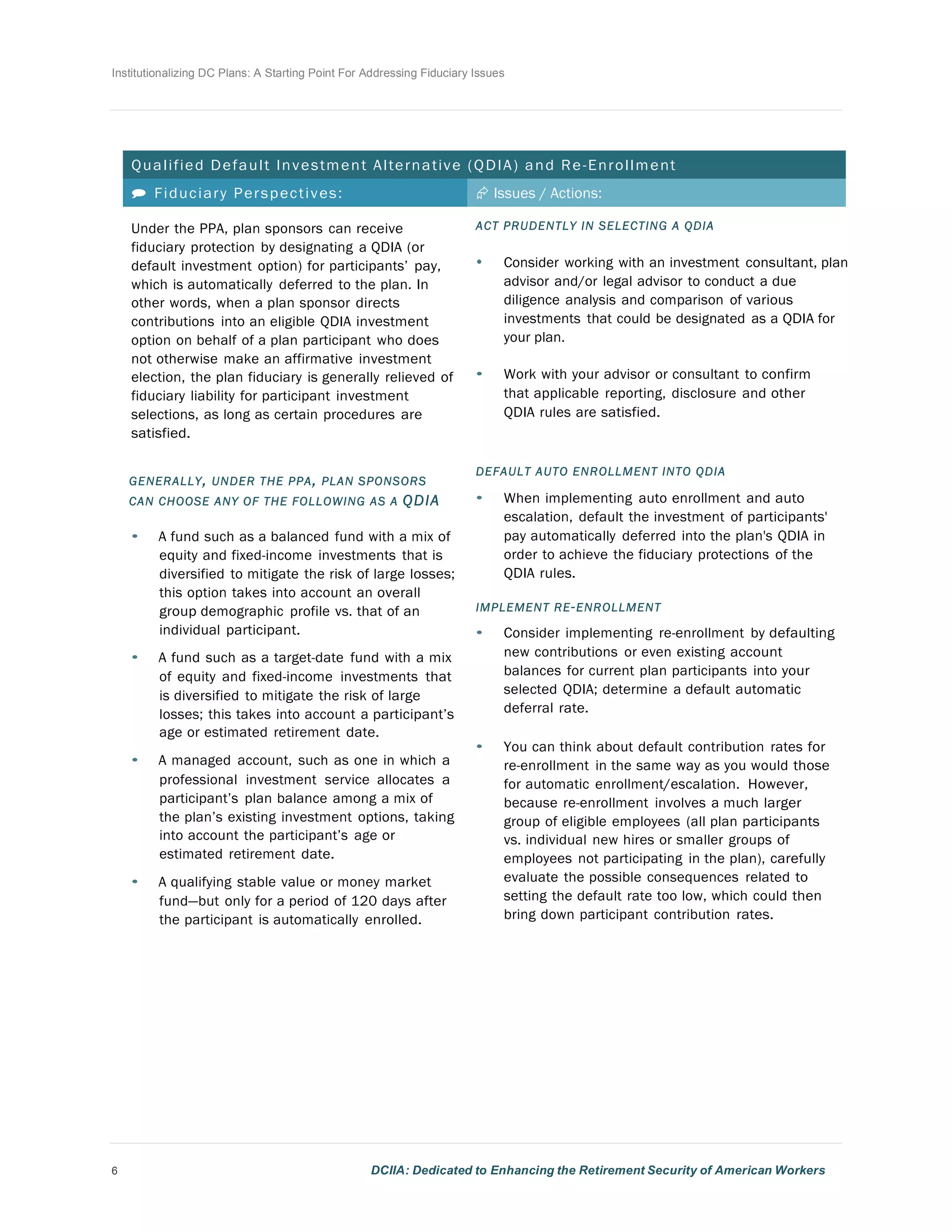 Institutionalizing DC Plans: A Starting Point For Addressing Fiduciary Issues
6 DCIIA: Dedicated to Enhancing the Retirement Security of American Workers
	
  
	
  
	
  
	
  
	
  
Qualified Default Investment Alternative (QDIA) and Re-Enrollment
	
  
 Fiduciary Perspectives: Æ Issues / Actions:
Under the PPA, plan sponsors can receive
fiduciary protection by designating a QDIA (or
default investment option) for participants’ pay,
which is automatically deferred to the plan. In
other words, when a plan sponsor directs
contributions into an eligible QDIA investment
option on behalf of a plan participant who does
not otherwise make an affirmative investment
election, the plan fiduciary is generally relieved of
fiduciary liability for participant investment
selections, as long as certain procedures are
satisfied.
	
  
	
  
GENERALLY, UNDER THE PPA, PLAN SPONSORS
CAN CHOOSE ANY OF THE FOLLOWING AS A QDIA
• A fund such as a balanced fund with a mix of
equity and fixed-income investments that is
diversified to mitigate the risk of large losses;
this option takes into account an overall
group demographic profile vs. that of an
individual participant.
	
  
• A fund such as a target-date fund with a mix
of equity and fixed-income investments that
is diversified to mitigate the risk of large
losses; this takes into account a participant’s
age or estimated retirement date.
	
  
• A managed account, such as one in which a
professional investment service allocates a
participant’s plan balance among a mix of
the plan’s existing investment options, taking
into account the participant’s age or
estimated retirement date.
	
  
• A qualifying stable value or money market
fund—but only for a period of 120 days after
the participant is automatically enrolled.
	
  
ACT PRUDENTLY IN SELECTING A QDIA
• Consider working with an investment consultant, plan
advisor and/or legal advisor to conduct a due
diligence analysis and comparison of various
investments that could be designated as a QDIA for
your plan.
	
  
• Work with your advisor or consultant to confirm
that applicable reporting, disclosure and other
QDIA rules are satisfied.
	
  
	
  
DEFAULT AUTO ENROLLMENT INTO QDIA
• When implementing auto enrollment and auto
escalation, default the investment of participants'
pay automatically deferred into the plan's QDIA in
order to achieve the fiduciary protections of the
QDIA rules.
	
  
IMPLEMENT RE-ENROLLMENT
• Consider implementing re-enrollment by defaulting
new contributions or even existing account
balances for current plan participants into your
selected QDIA; determine a default automatic
deferral rate.
	
  
• You can think about default contribution rates for
re-enrollment in the same way as you would those
for automatic enrollment/escalation. However,
because re-enrollment involves a much larger
group of eligible employees (all plan participants
vs. individual new hires or smaller groups of
employees not participating in the plan), carefully
evaluate the possible consequences related to
setting the default rate too low, which could then
bring down participant contribution rates.
 