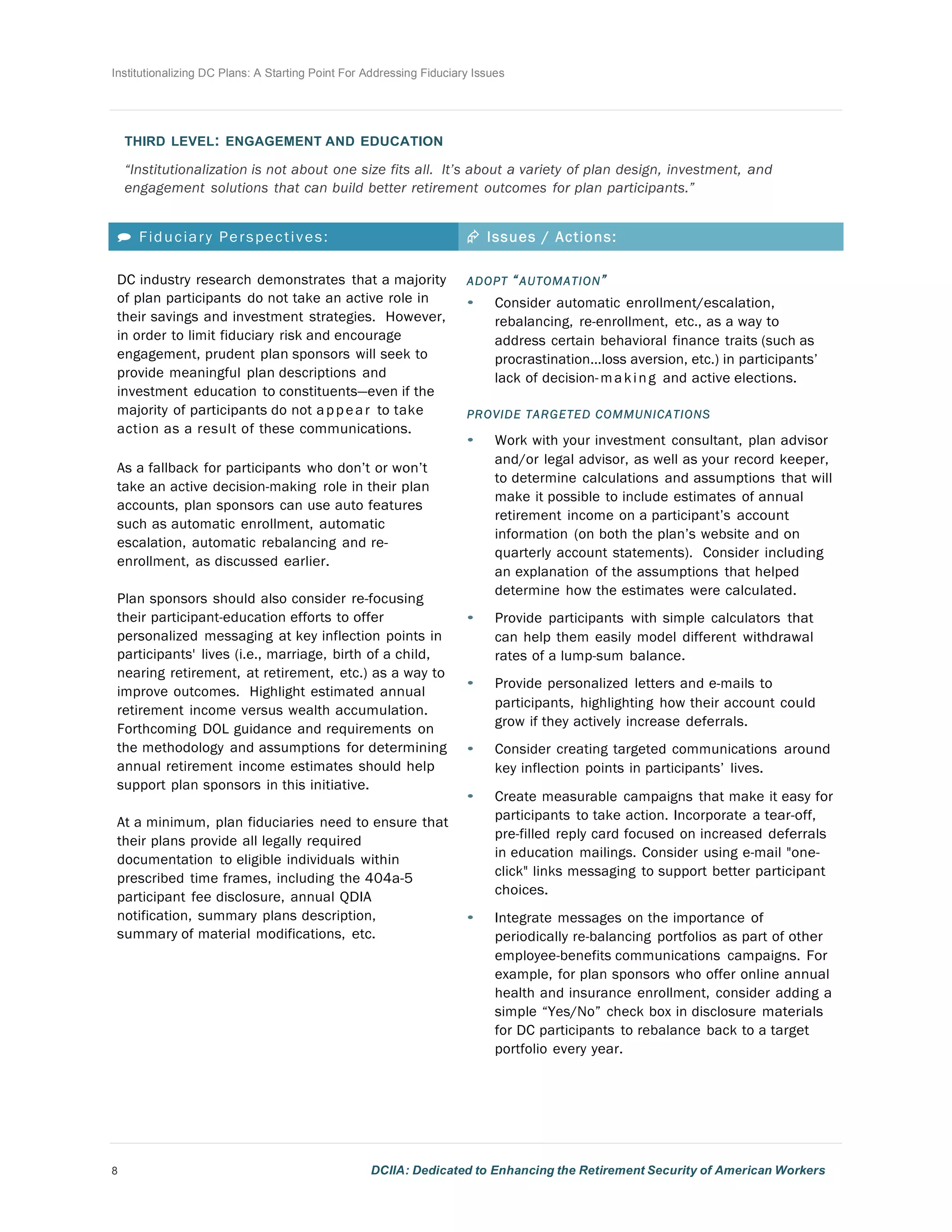 Institutionalizing DC Plans: A Starting Point For Addressing Fiduciary Issues
8 DCIIA: Dedicated to Enhancing the Retirement Security of American Workers
	
  
	
  
	
  
THIRD LEVEL: ENGAGEMENT AND EDUCATION
	
  
“Institutionalization is not about one size fits all. It’s about a variety of plan design, investment, and
engagement solutions that can build better retirement outcomes for plan participants.”
	
  
	
  
 Fiduciary Perspectives: Æ Issues / Actions:
DC industry research demonstrates that a majority
of plan participants do not take an active role in
their savings and investment strategies. However,
in order to limit fiduciary risk and encourage
engagement, prudent plan sponsors will seek to
provide meaningful plan descriptions and
investment education to constituents—even if the
majority of participants do not appear to take
action as a result of these communications.
	
  
As a fallback for participants who don’t or won’t
take an active decision-making role in their plan
accounts, plan sponsors can use auto features
such as automatic enrollment, automatic
escalation, automatic rebalancing and re-
enrollment, as discussed earlier.
	
  
Plan sponsors should also consider re-focusing
their participant-education efforts to offer
personalized messaging at key inflection points in
participants' lives (i.e., marriage, birth of a child,
nearing retirement, at retirement, etc.) as a way to
improve outcomes. Highlight estimated annual
retirement income versus wealth accumulation.
Forthcoming DOL guidance and requirements on
the methodology and assumptions for determining
annual retirement income estimates should help
support plan sponsors in this initiative.
	
  
At a minimum, plan fiduciaries need to ensure that
their plans provide all legally required
documentation to eligible individuals within
prescribed time frames, including the 404a-5
participant fee disclosure, annual QDIA
notification, summary plans description,
summary of material modifications, etc.
ADOPT “AUTOMATION”	
  
• Consider automatic enrollment/escalation,
rebalancing, re-enrollment, etc., as a way to
address certain behavioral finance traits	
  (such as
procrastination...loss aversion, etc.) in participants’
lack of decision-making and active elections.
	
  
PROVIDE TARGETED COMMUNICATIONS
• Work with your investment consultant, plan advisor
and/or legal advisor, as well as your record keeper,
to determine calculations and assumptions that will
make it possible to include estimates of annual
retirement income on a participant’s account
information (on both the plan’s website and on
quarterly account statements). Consider including
an explanation of the assumptions that helped
determine how the estimates were calculated.
	
  
• Provide participants with simple calculators that
can help them easily model different withdrawal
rates of a lump-sum balance.
	
  
• Provide personalized letters and e-mails to
participants, highlighting how their account could
grow if they actively increase deferrals.
	
  
• Consider creating targeted communications around
key inflection points in participants’ lives.
	
  
• Create measurable campaigns that make it easy for
participants to take action. Incorporate a tear-off,
pre-filled reply card focused on increased deferrals
in education mailings. Consider using e-mail "one-
click" links messaging to support better participant
choices.
	
  
• Integrate messages on the importance of
periodically re-balancing portfolios as part of other
employee-benefits communications campaigns. For
example, for plan sponsors who offer online annual
health and insurance enrollment, consider adding a
simple “Yes/No” check box in disclosure materials
for DC participants to rebalance back to a target
portfolio every year.
 