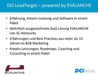 DCI LeadTarget – powered by EVALANCHE
• Erfahrung, Kreativ-Leistung und Software in einem
Paket
• Mehrfach ausgezeichnete SaaS Lösung EVALANCHE
von SC-Networks
• Erfahrungen und Best Practises aus mehr als 15
Jahren im B2B Marketing
• Kreativ-Leistungen, Roadmaps, Coaching und
Consulting in einem Paket
 