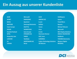 Ein Auszug aus unserer Kundenliste
ACER Microsoft ALSO HANNspree
AVNET PANASONIC ARROW ECS iiyama
Belkin Quantum b.com Trend Micro
BROTHER Samsung Electronics Buffalo Kyocera
Casio Europe SHUTTLE Canon Michael Telecom
EPSON SIEWERTKAU Cisco Microsoft
Hewlett-Packard Sony Europe D-Link NEC Display Solutions
INTEL SYNAXON AG Electronic Partner ORACLE MUENCHEN
Kaspersky Labs TAROX ESET, Jena RaidSonic
LANCOM TechData EURONICS TOSHIBA Electronics
LG WORTMANN AG Fujitsu Technology Solutions Western Digital
Littlebit Xerox GN Netcom WICKHILL
 