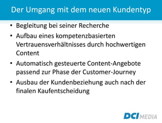 • Begleitung bei seiner Recherche
• Aufbau eines kompetenzbasierten
Vertrauensverhältnisses durch hochwertigen
Content
• Automatisch gesteuerte Content-Angebote
passend zur Phase der Customer-Journey
• Ausbau der Kundenbeziehung auch nach der
finalen Kaufentscheidung
Der Umgang mit dem neuen Kundentyp
 